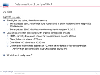Sample to Insight
Determination of purity of RNA
Title, Location, Date 13
OD ratios
260/230 nm ratio:
 The higher the better, there is consensus
 The expected 260/230 ratio for pure nucleic acid is often higher than the respective
260/280 ratio
 The expected 260/230 ratios are commonly in the range of 2.0–2.2
 Low ratios are often associated with organic compounds or salts
 EDTA, carbohydrates and phenol have absorbance close to 230 nm
 Phenol absorbs also at ~270 nm
 Guanidine*HCl absorbs at ~230 nm
 Gunanidine thiocyanate absorbs at ~230 nm at moderate or low concentration
– At very high concentrations GuSCN absorbs at 260 nm.
 What does it really mean?
 
