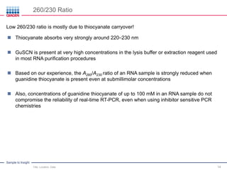 Sample to Insight
260/230 Ratio
Title, Location, Date 14
 Thiocyanate absorbs very strongly around 220–230 nm
 GuSCN is present at very high concentrations in the lysis buffer or extraction reagent used
in most RNA purification procedures
 Based on our experience, the A260/A230 ratio of an RNA sample is strongly reduced when
guanidine thiocyanate is present even at submillimolar concentrations
 Also, concentrations of guanidine thiocyanate of up to 100 mM in an RNA sample do not
compromise the reliability of real-time RT-PCR, even when using inhibitor sensitive PCR
chemistries
Low 260/230 ratio is mostly due to thiocyanate carryover!
 