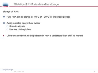 Sample to Insight
Stability of RNA eluates after storage
Title, Location, Date 25
Storage of RNA
 Pure RNA can be stored at –80°C or – 20°C for prolonged periods
 Avoid repeated freeze-thaw cycles
 Store in aliquots
 Use low binding tubes
 Under this condition, no degradation of RNA is detectable even after 18 months
 