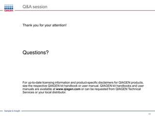Sample to Insight
Q&A session
46
Thank you for your attention!
Questions?
For up-to-date licensing information and product-specific disclaimers for QIAGEN products,
see the respective QIAGEN kit handbook or user manual. QIAGEN kit handbooks and user
manuals are available at www.qiagen.com or can be requested from QIAGEN Technical
Services or your local distributor.
 