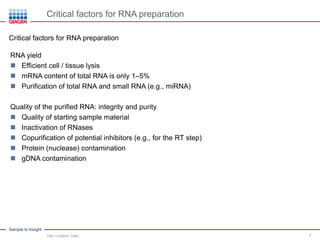 Sample to Insight
Critical factors for RNA preparation
Title, Location, Date 7
Critical factors for RNA preparation
RNA yield
 Efficient cell / tissue lysis
 mRNA content of total RNA is only 1–5%
 Purification of total RNA and small RNA (e.g., miRNA)
Quality of the purified RNA: integrity and purity
 Quality of starting sample material
 Inactivation of RNases
 Copurification of potential inhibitors (e.g., for the RT step)
 Protein (nuclease) contamination
 gDNA contamination
 