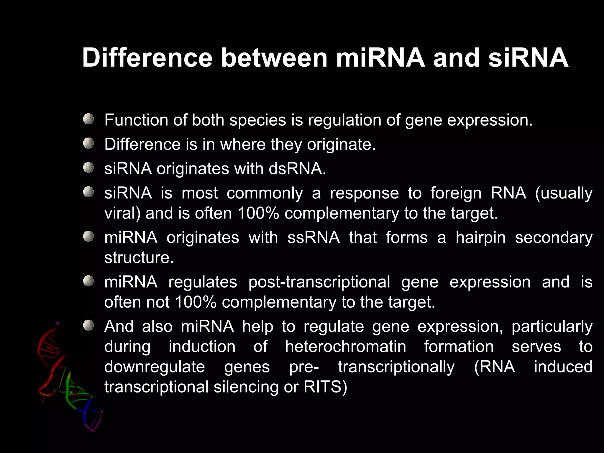 Difference between miRNA and siRNA

 Function of both species is regulation of gene expression.
 Difference is in where they originate.
 siRNA originates with dsRNA.
 siRNA is most commonly a response to foreign RNA (usually
 viral) and is often 100% complementary to the target.
 miRNA originates with ssRNA that forms a hairpin secondary
 structure.
 miRNA regulates post-transcriptional gene expression and is
 often not 100% complementary to the target.
 And also miRNA help to regulate gene expression, particularly
 during induction of heterochromatin formation serves to
 downregulate genes pre- transcriptionally (RNA induced
 transcriptional silencing or RITS)
                              RITS
 