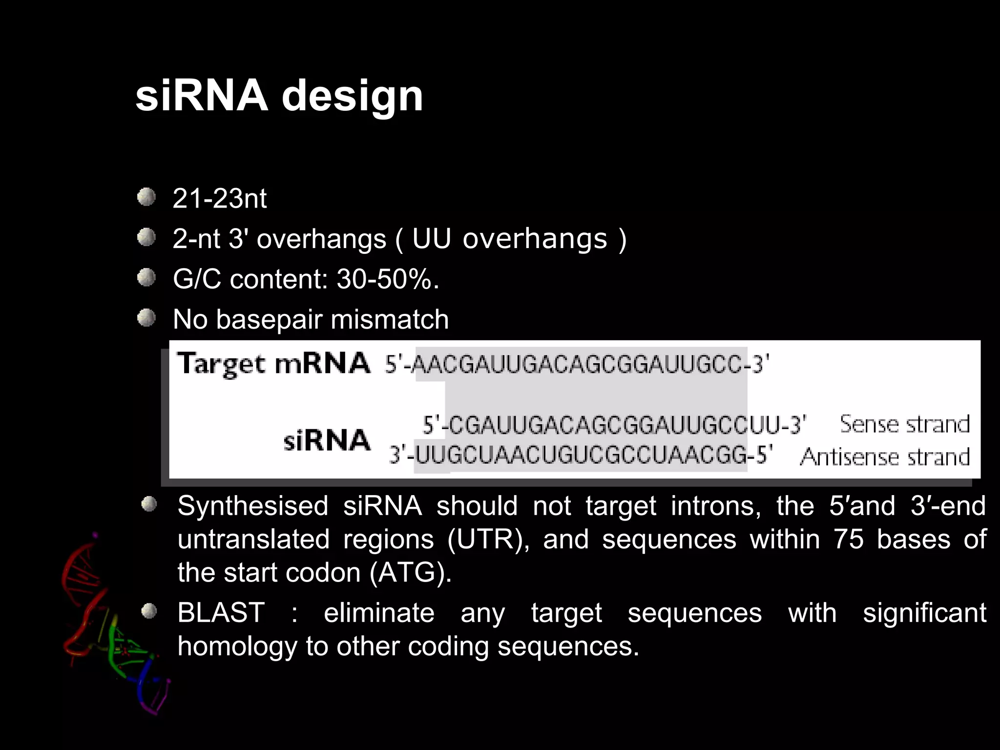siRNA design

 21-23nt
 2-nt 3' overhangs ( UU overhangs )
 G/C content: 30-50%.
 No basepair mismatch




 Synthesised siRNA should not target introns, the 5′and 3′-end
 untranslated regions (UTR), and sequences within 75 bases of
 the start codon (ATG).
 BLAST : eliminate any target sequences with significant
 homology to other coding sequences.
 