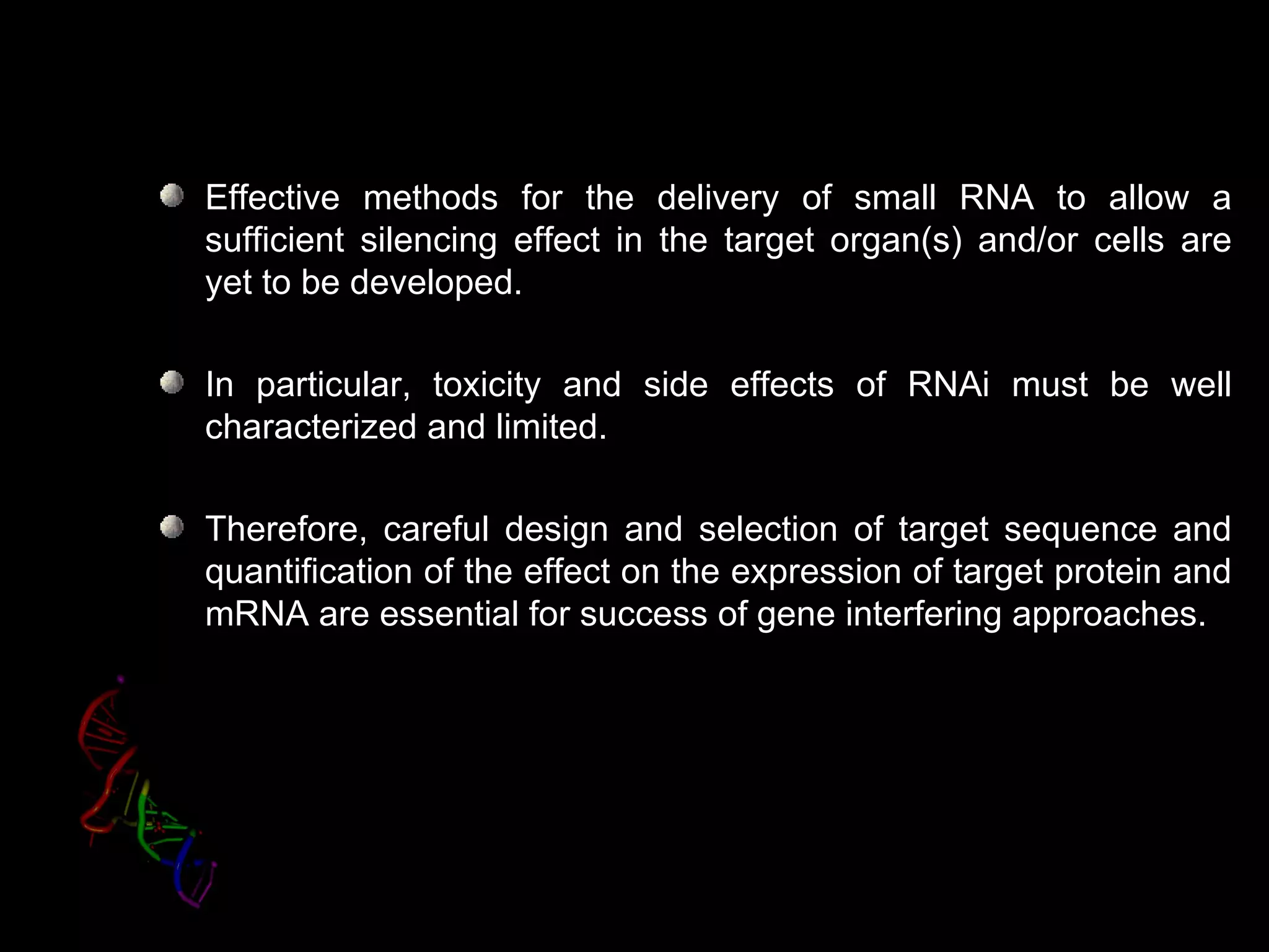 Effective methods for the delivery of small RNA to allow a
sufficient silencing effect in the target organ(s) and/or cells are
yet to be developed.

In particular, toxicity and side effects of RNAi must be well
characterized and limited.

Therefore, careful design and selection of target sequence and
quantification of the effect on the expression of target protein and
mRNA are essential for success of gene interfering approaches.
 