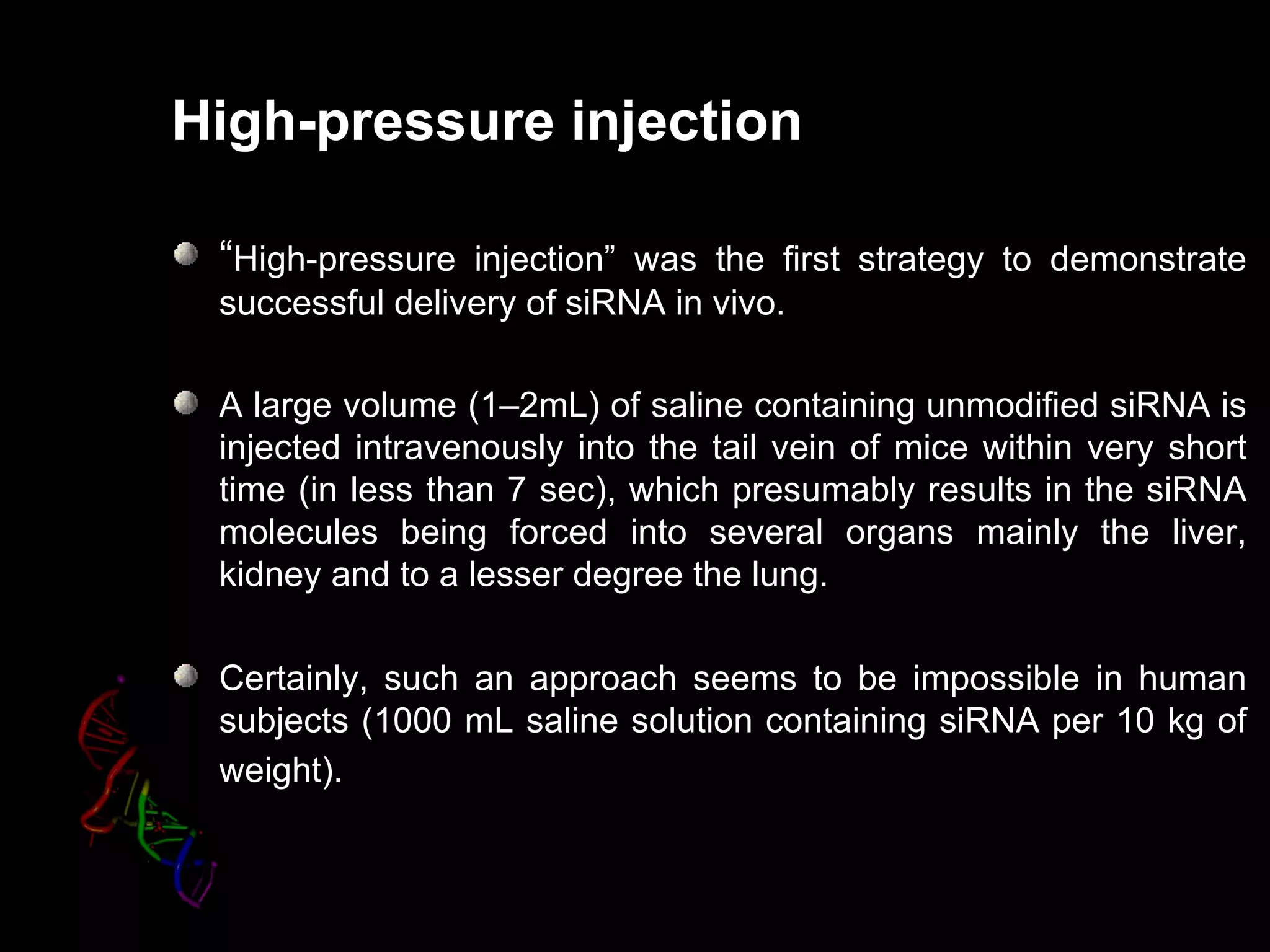 High-pressure injection

 “High-pressure injection” was the first strategy to demonstrate
                injection
 successful delivery of siRNA in vivo.

 A large volume (1–2mL) of saline containing unmodified siRNA is
 injected intravenously into the tail vein of mice within very short
 time (in less than 7 sec), which presumably results in the siRNA
 molecules being forced into several organs mainly the liver,
 kidney and to a lesser degree the lung.

 Certainly, such an approach seems to be impossible in human
 subjects (1000 mL saline solution containing siRNA per 10 kg of
 weight).
 
