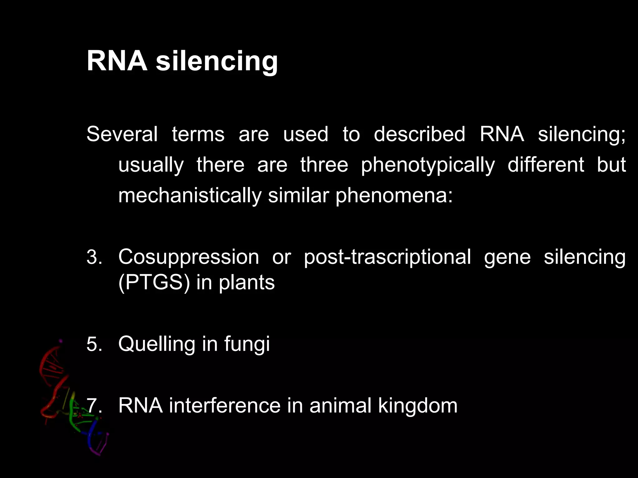 RNA silencing

Several terms are used to described RNA silencing;
   usually there are three phenotypically different but
   mechanistically similar phenomena:

3. Cosuppression or post-trascriptional gene silencing
   (PTGS) in plants

5. Quelling in fungi


7. RNA interference in animal kingdom
 