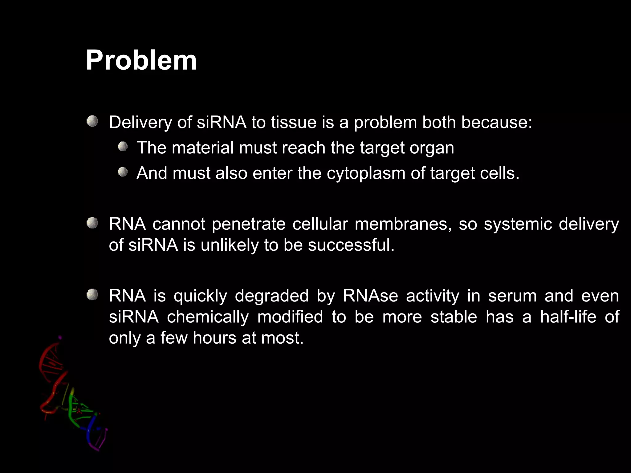 Problem

 Delivery of siRNA to tissue is a problem both because:
    The material must reach the target organ
    And must also enter the cytoplasm of target cells.

 RNA cannot penetrate cellular membranes, so systemic delivery
 of siRNA is unlikely to be successful.

 RNA is quickly degraded by RNAse activity in serum and even
 siRNA chemically modified to be more stable has a half-life of
 only a few hours at most.
 