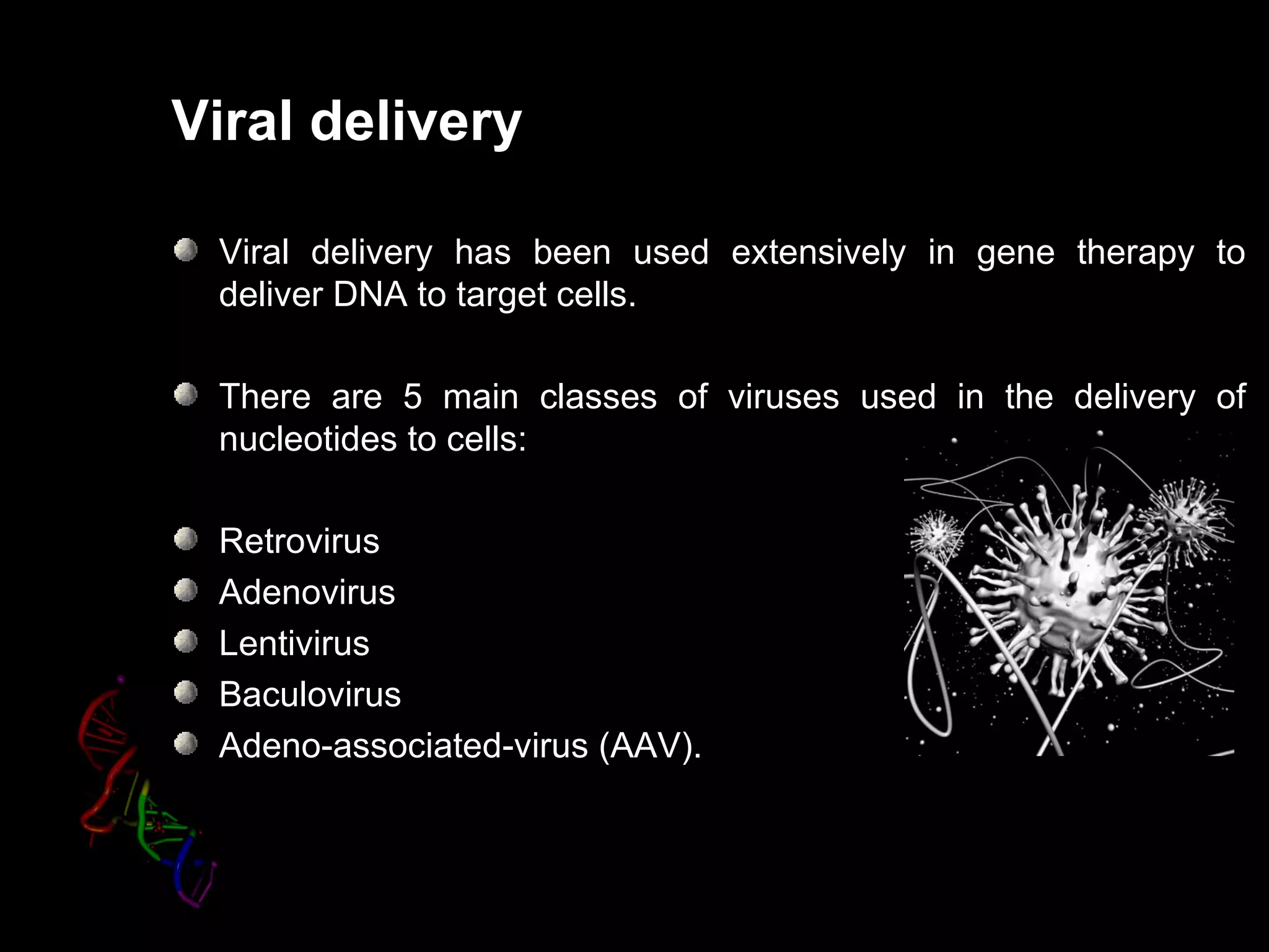 Viral delivery

 Viral delivery has been used extensively in gene therapy to
 deliver DNA to target cells.

 There are 5 main classes of viruses used in the delivery of
 nucleotides to cells:

 Retrovirus
 Adenovirus
 Lentivirus
 Baculovirus
 Adeno-associated-virus (AAV).
 