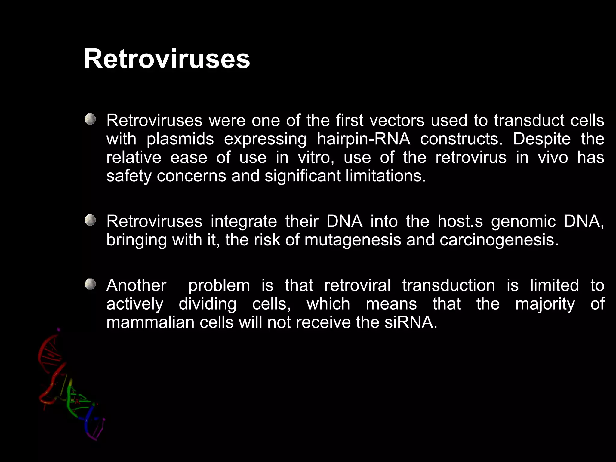 Retroviruses

 Retroviruses were one of the first vectors used to transduct cells
 with plasmids expressing hairpin-RNA constructs. Despite the
 relative ease of use in vitro, use of the retrovirus in vivo has
 safety concerns and significant limitations.

 Retroviruses integrate their DNA into the host.s genomic DNA,
 bringing with it, the risk of mutagenesis and carcinogenesis.
                                               carcinogenesis

 Another problem is that retroviral transduction is limited to
 actively dividing cells, which means that the majority of
 mammalian cells will not receive the siRNA.
 