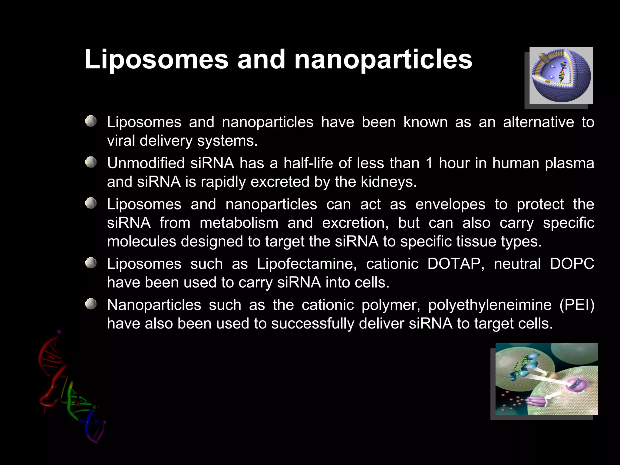 Liposomes and nanoparticles

 Liposomes and nanoparticles have been known as an alternative to
 viral delivery systems.
 Unmodified siRNA has a half-life of less than 1 hour in human plasma
 and siRNA is rapidly excreted by the kidneys.
 Liposomes and nanoparticles can act as envelopes to protect the
 siRNA from metabolism and excretion, but can also carry specific
 molecules designed to target the siRNA to specific tissue types.
 Liposomes such as Lipofectamine, cationic DOTAP, neutral DOPC
 have been used to carry siRNA into cells.
 Nanoparticles such as the cationic polymer, polyethyleneimine (PEI)
 have also been used to successfully deliver siRNA to target cells.
 
