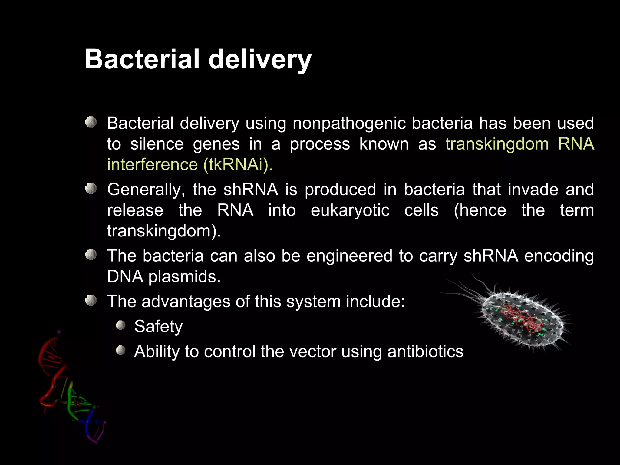 Bacterial delivery

 Bacterial delivery using nonpathogenic bacteria has been used
 to silence genes in a process known as transkingdom RNA
 interference (tkRNAi).
 Generally, the shRNA is produced in bacteria that invade and
 release the RNA into eukaryotic cells (hence the term
 transkingdom).
 The bacteria can also be engineered to carry shRNA encoding
 DNA plasmids.
 The advantages of this system include:
     Safety
     Ability to control the vector using antibiotics
 