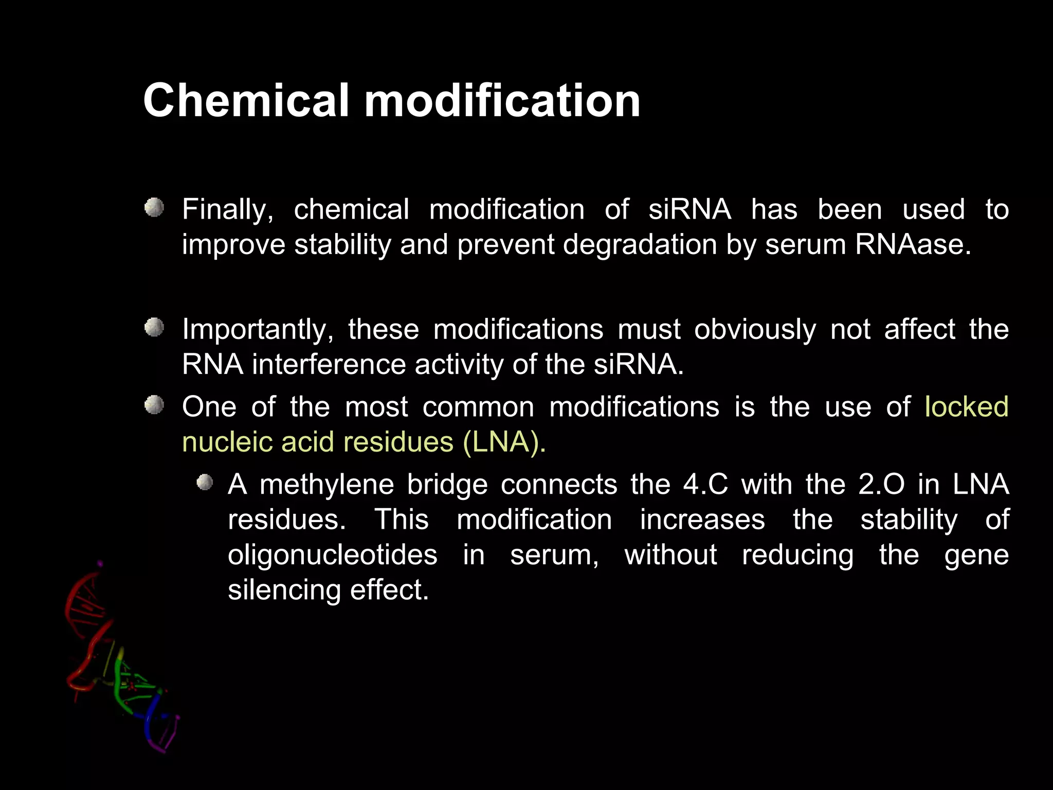 Chemical modification

 Finally, chemical modification of siRNA has been used to
 improve stability and prevent degradation by serum RNAase.

 Importantly, these modifications must obviously not affect the
 RNA interference activity of the siRNA.
 One of the most common modifications is the use of locked
 nucleic acid residues (LNA).
    A methylene bridge connects the 4.C with the 2.O in LNA
    residues. This modification increases the stability of
    oligonucleotides in serum, without reducing the gene
    silencing effect.
 