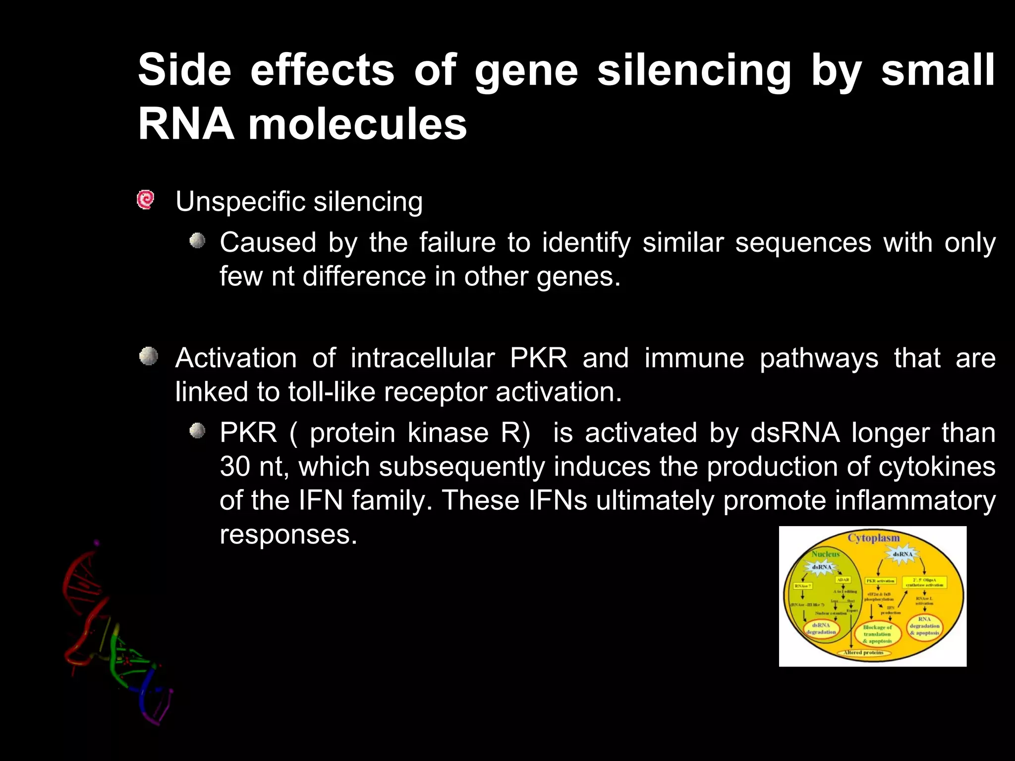 Side effects of gene silencing by small
RNA molecules
 Unspecific silencing
    Caused by the failure to identify similar sequences with only
    few nt difference in other genes.

 Activation of intracellular PKR and immune pathways that are
 linked to toll-like receptor activation.
     PKR ( protein kinase R) is activated by dsRNA longer than
     30 nt, which subsequently induces the production of cytokines
     of the IFN family. These IFNs ultimately promote inflammatory
     responses.
 