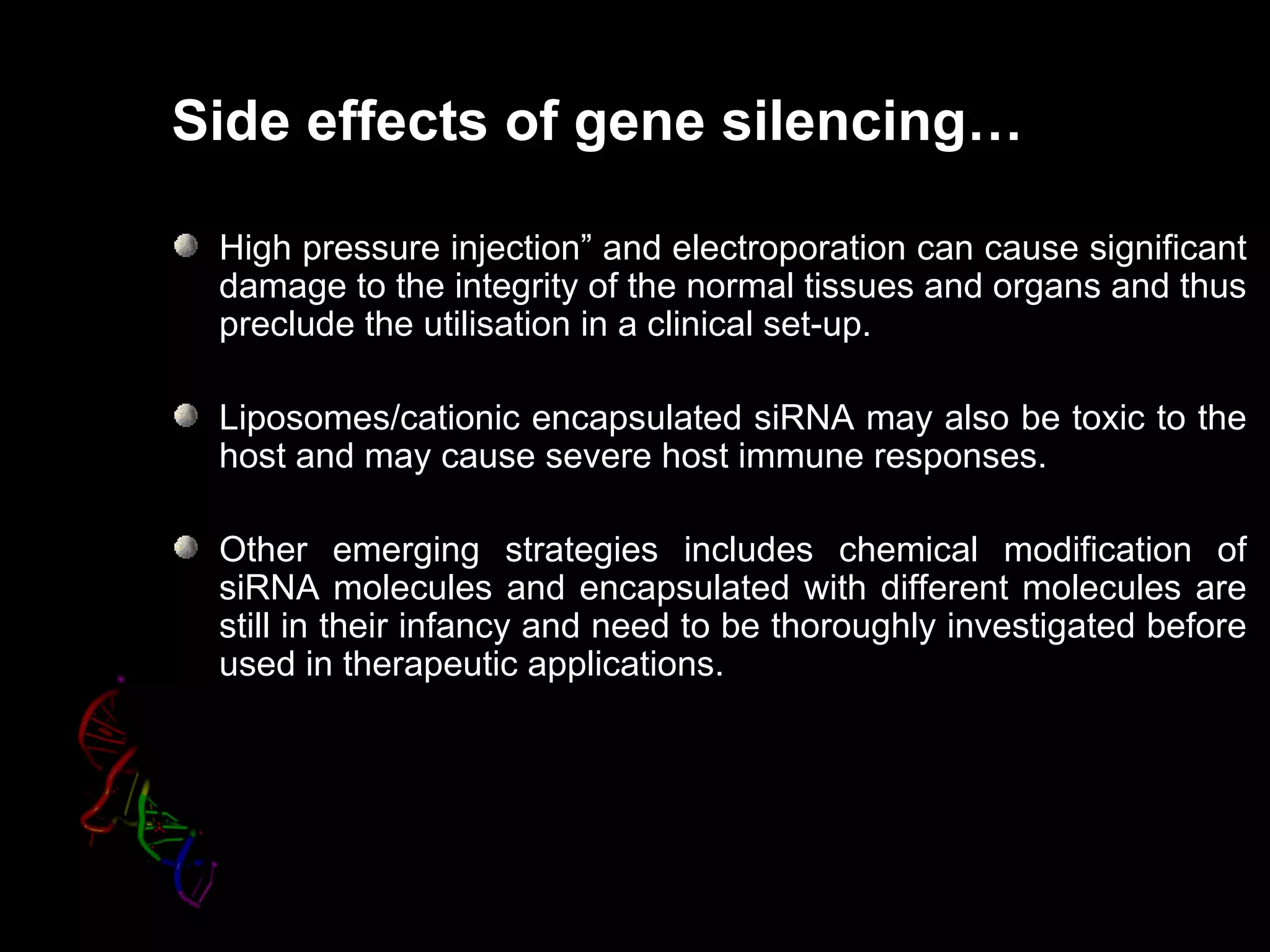 Side effects of gene silencing…

 High pressure injection” and electroporation can cause significant
                injection
 damage to the integrity of the normal tissues and organs and thus
 preclude the utilisation in a clinical set-up.

 Liposomes/cationic encapsulated siRNA may also be toxic to the
 host and may cause severe host immune responses.

 Other emerging strategies includes chemical modification of
 siRNA molecules and encapsulated with different molecules are
 still in their infancy and need to be thoroughly investigated before
 used in therapeutic applications.
 