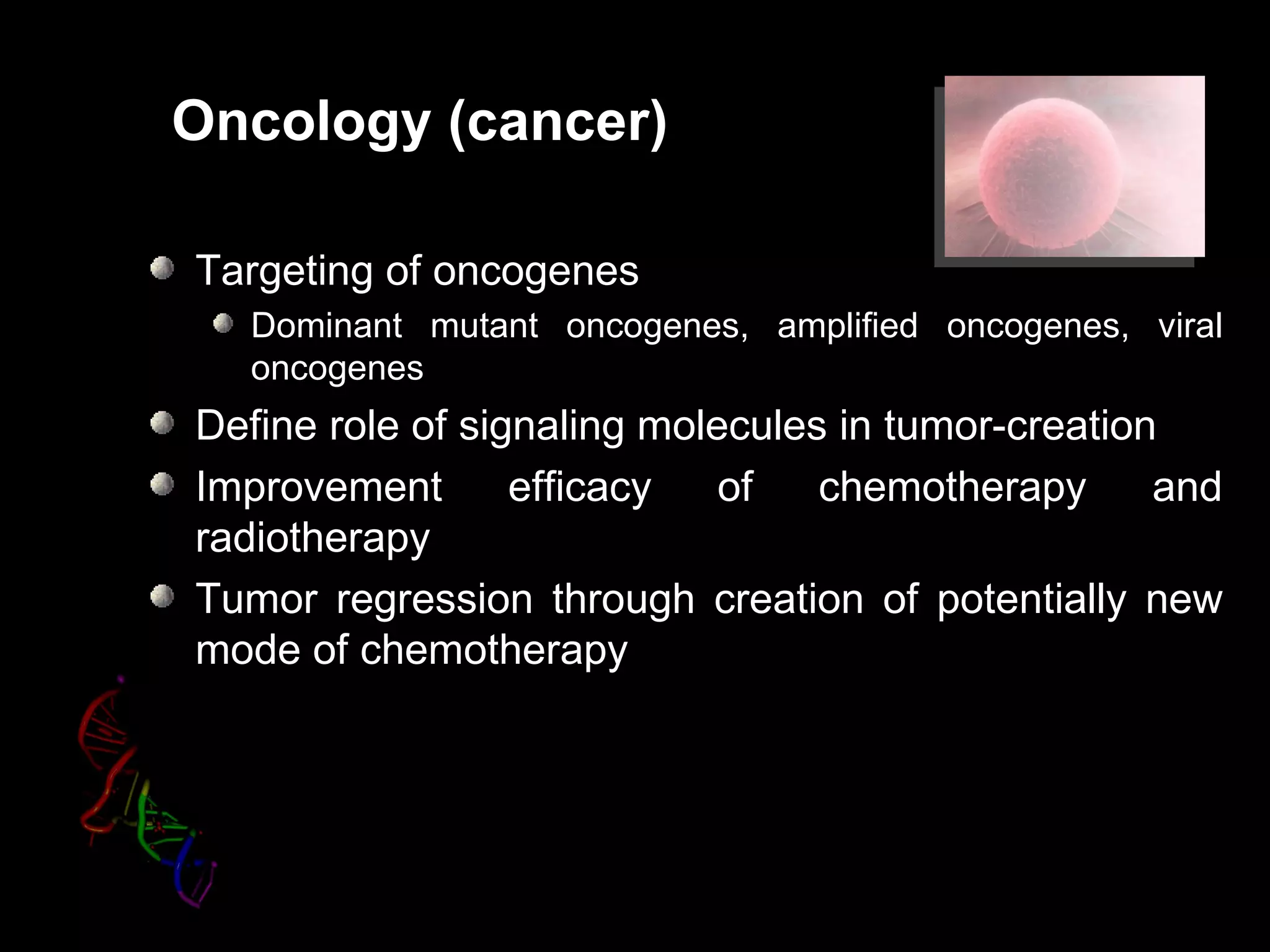 Oncology (cancer)

Targeting of oncogenes
  Dominant mutant oncogenes, amplified oncogenes, viral
  oncogenes
Define role of signaling molecules in tumor-creation
Improvement       efficacy   of   chemotherapy      and
radiotherapy
Tumor regression through creation of potentially new
mode of chemotherapy
 