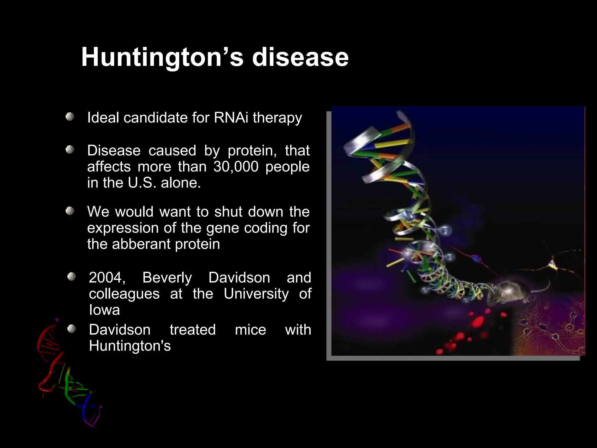 Huntington’s disease

Ideal candidate for RNAi therapy

Disease caused by protein, that
affects more than 30,000 people
in the U.S. alone.
We would want to shut down the
expression of the gene coding for
the abberant protein

2004, Beverly Davidson and
colleagues at the University of
Iowa
Davidson treated mice with
Huntington's
 