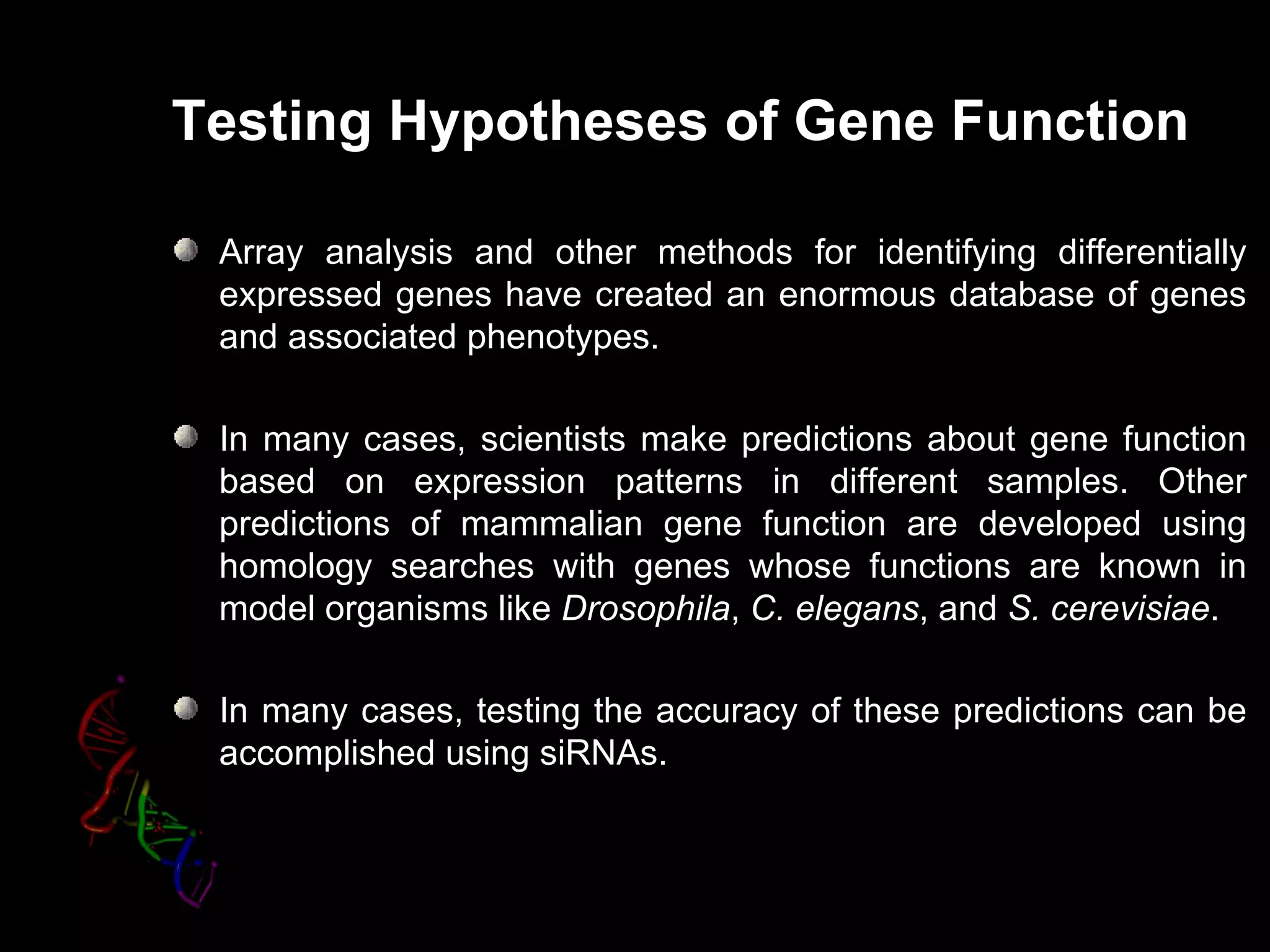 Testing Hypotheses of Gene Function

 Array analysis and other methods for identifying differentially
 expressed genes have created an enormous database of genes
 and associated phenotypes.

 In many cases, scientists make predictions about gene function
 based on expression patterns in different samples. Other
 predictions of mammalian gene function are developed using
 homology searches with genes whose functions are known in
 model organisms like Drosophila, C. elegans, and S. cerevisiae.

 In many cases, testing the accuracy of these predictions can be
 accomplished using siRNAs.
 
