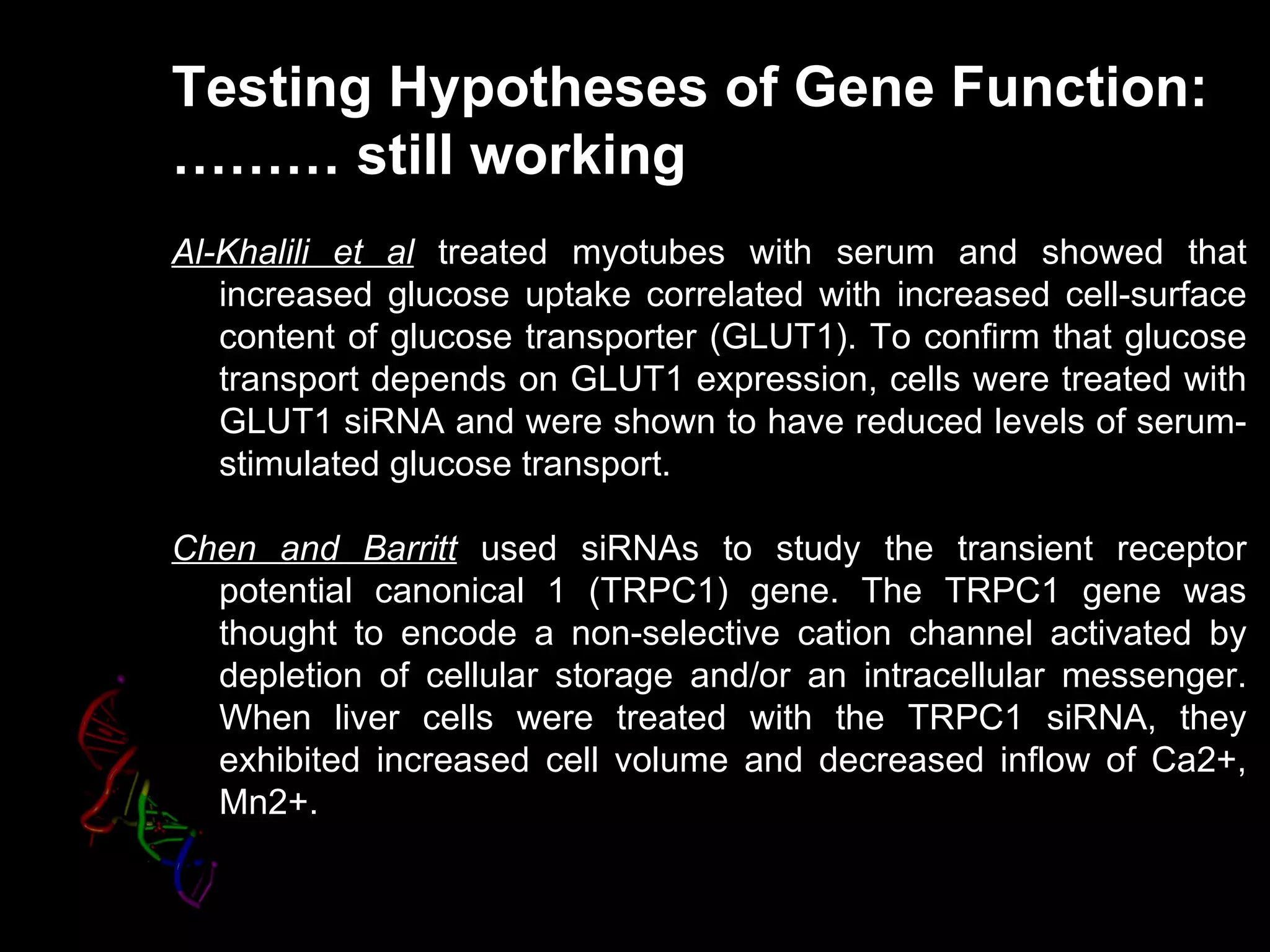 Testing Hypotheses of Gene Function:
……… still working
Al-Khalili et al treated myotubes with serum and showed that
   increased glucose uptake correlated with increased cell-surface
   content of glucose transporter (GLUT1). To confirm that glucose
   transport depends on GLUT1 expression, cells were treated with
   GLUT1 siRNA and were shown to have reduced levels of serum-
   stimulated glucose transport.

Chen and Barritt used siRNAs to study the transient receptor
  potential canonical 1 (TRPC1) gene. The TRPC1 gene was
  thought to encode a non-selective cation channel activated by
  depletion of cellular storage and/or an intracellular messenger.
  When liver cells were treated with the TRPC1 siRNA, they
  exhibited increased cell volume and decreased inflow of Ca2+,
  Mn2+.
 