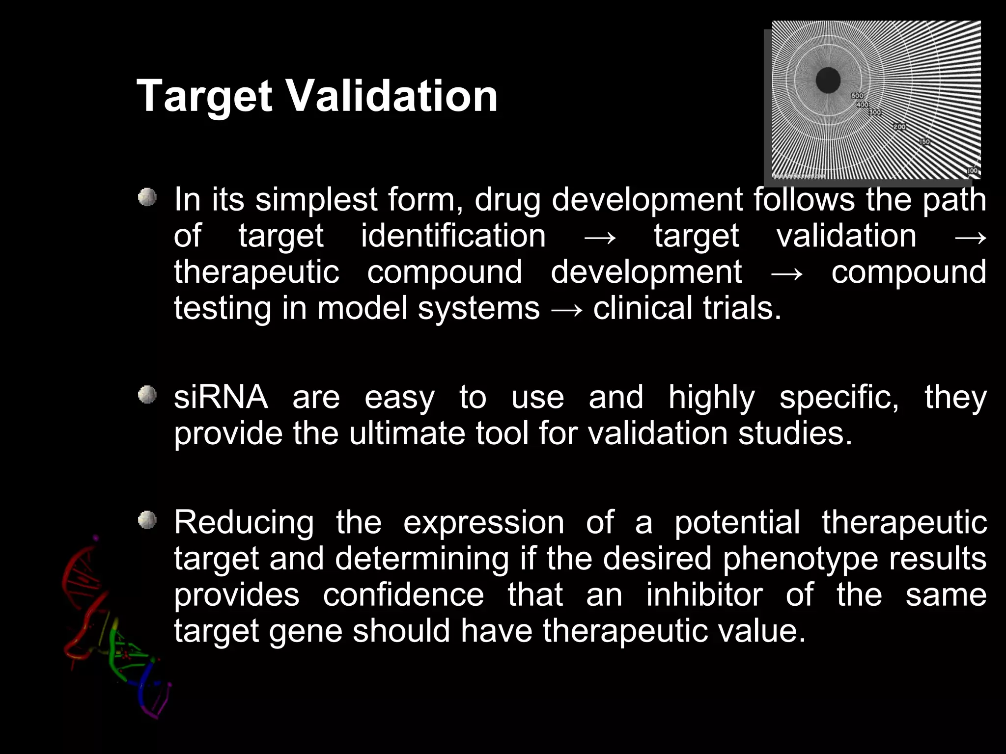 Target Validation

 In its simplest form, drug development follows the path
 of target identification → target validation →
 therapeutic compound development → compound
 testing in model systems → clinical trials.

 siRNA are easy to use and highly specific, they
 provide the ultimate tool for validation studies.

 Reducing the expression of a potential therapeutic
 target and determining if the desired phenotype results
 provides confidence that an inhibitor of the same
 target gene should have therapeutic value.
 