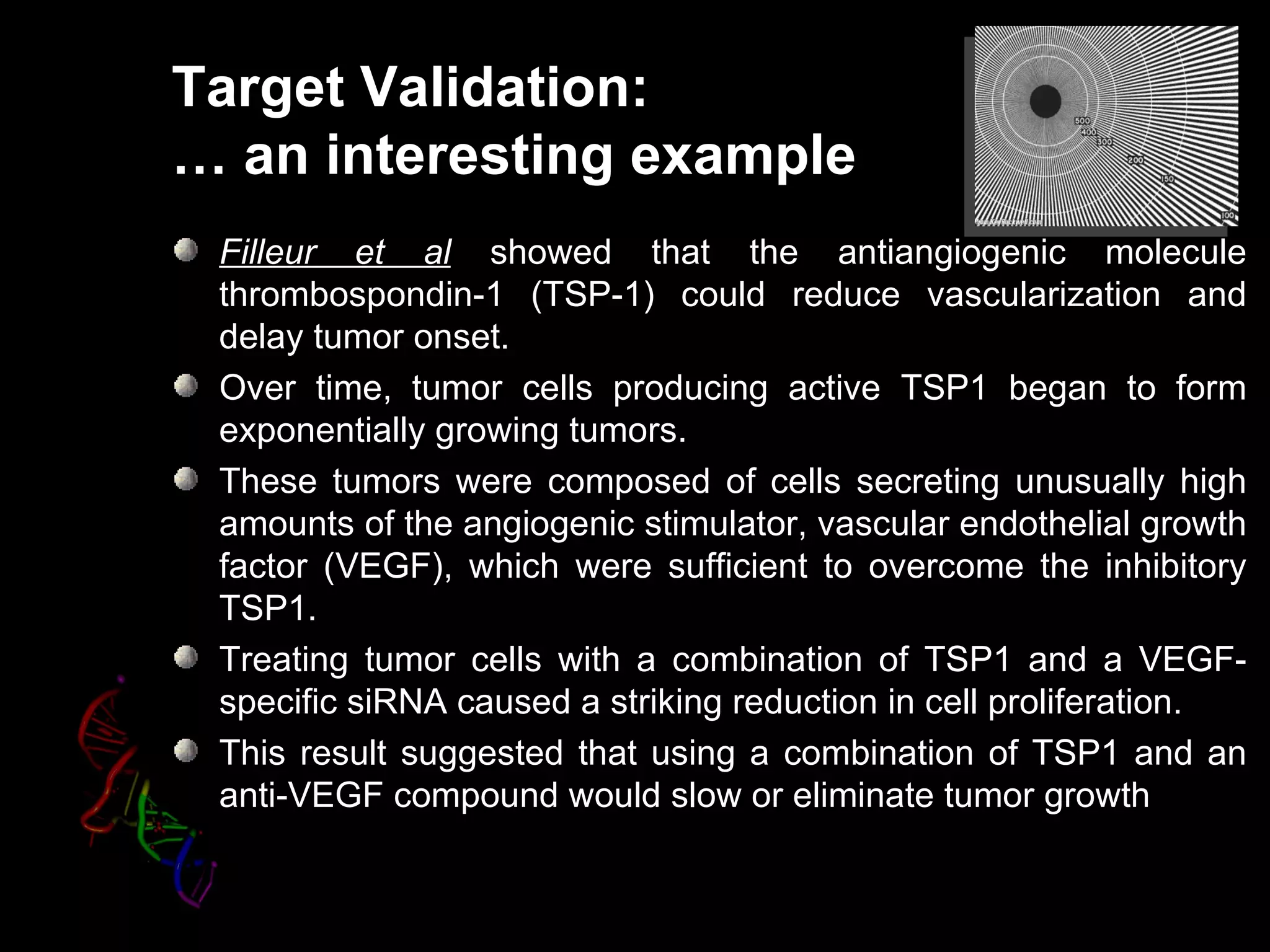 Target Validation:
… an interesting example
 Filleur et al showed that the antiangiogenic molecule
 thrombospondin-1 (TSP-1) could reduce vascularization and
 delay tumor onset.
 Over time, tumor cells producing active TSP1 began to form
 exponentially growing tumors.
 These tumors were composed of cells secreting unusually high
 amounts of the angiogenic stimulator, vascular endothelial growth
 factor (VEGF), which were sufficient to overcome the inhibitory
 TSP1.
 Treating tumor cells with a combination of TSP1 and a VEGF-
 specific siRNA caused a striking reduction in cell proliferation.
 This result suggested that using a combination of TSP1 and an
 anti-VEGF compound would slow or eliminate tumor growth
 