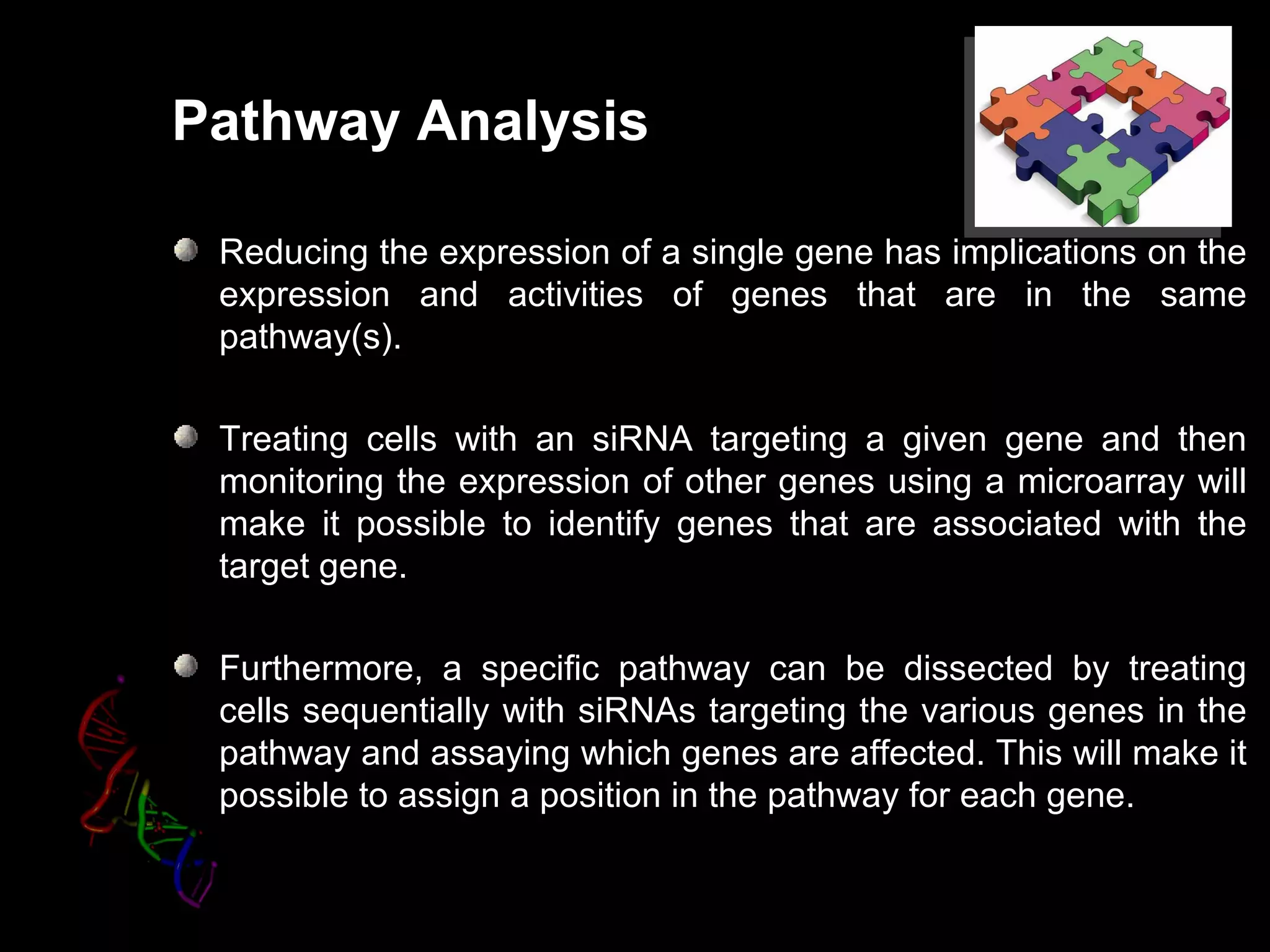 Pathway Analysis

 Reducing the expression of a single gene has implications on the
 expression and activities of genes that are in the same
 pathway(s).

 Treating cells with an siRNA targeting a given gene and then
 monitoring the expression of other genes using a microarray will
 make it possible to identify genes that are associated with the
 target gene.

 Furthermore, a specific pathway can be dissected by treating
 cells sequentially with siRNAs targeting the various genes in the
 pathway and assaying which genes are affected. This will make it
 possible to assign a position in the pathway for each gene.
 