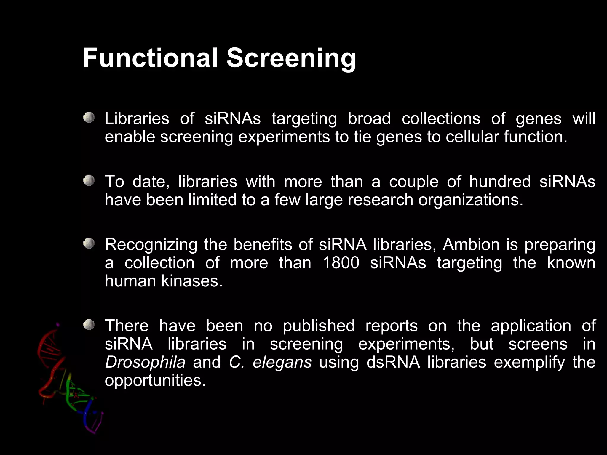 Functional Screening

 Libraries of siRNAs targeting broad collections of genes will
 enable screening experiments to tie genes to cellular function.

 To date, libraries with more than a couple of hundred siRNAs
 have been limited to a few large research organizations.

 Recognizing the benefits of siRNA libraries, Ambion is preparing
 a collection of more than 1800 siRNAs targeting the known
 human kinases.

 There have been no published reports on the application of
 siRNA libraries in screening experiments, but screens in
 Drosophila and C. elegans using dsRNA libraries exemplify the
 opportunities.
 