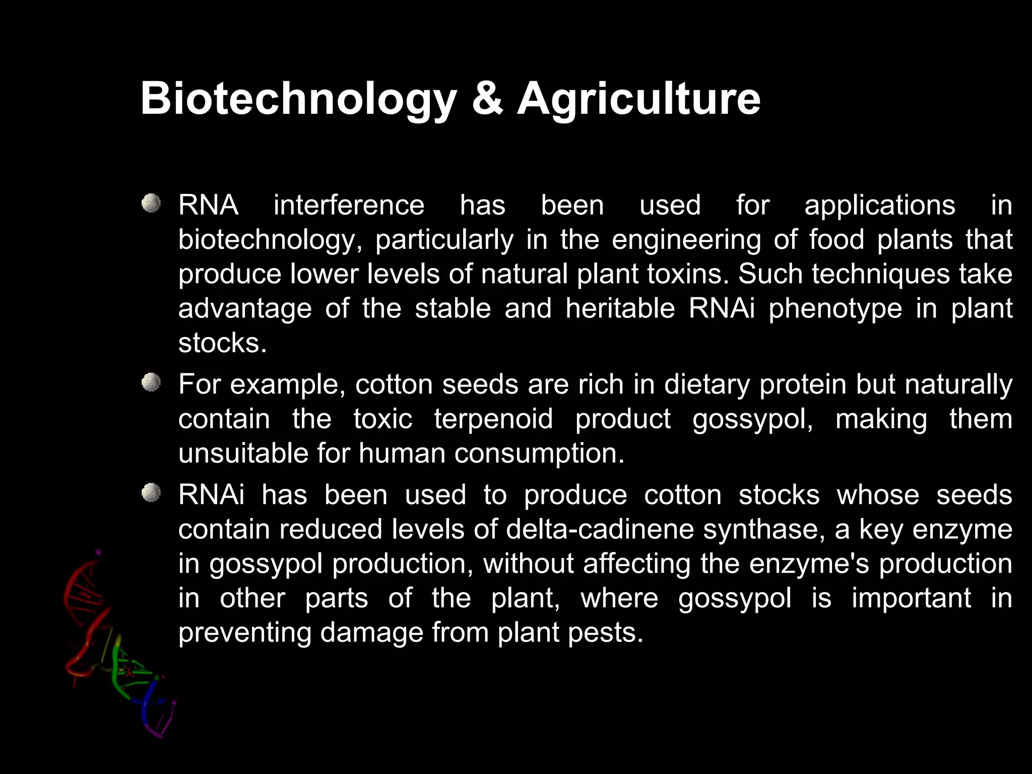 Biotechnology & Agriculture

 RNA interference has been used for applications in
 biotechnology, particularly in the engineering of food plants that
 produce lower levels of natural plant toxins. Such techniques take
 advantage of the stable and heritable RNAi phenotype in plant
 stocks.
 For example, cotton seeds are rich in dietary protein but naturally
 contain the toxic terpenoid product gossypol, making them
 unsuitable for human consumption.
 RNAi has been used to produce cotton stocks whose seeds
 contain reduced levels of delta-cadinene synthase, a key enzyme
 in gossypol production, without affecting the enzyme's production
 in other parts of the plant, where gossypol is important in
 preventing damage from plant pests.
 
