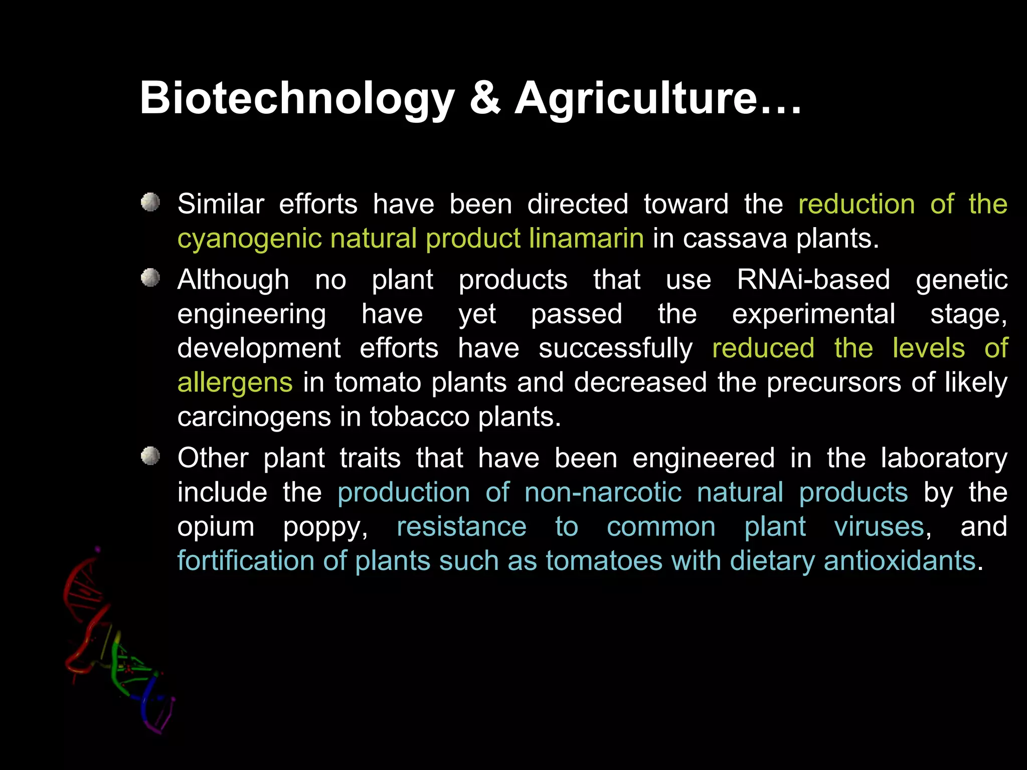 Biotechnology & Agriculture…

 Similar efforts have been directed toward the reduction of the
 cyanogenic natural product linamarin in cassava plants.
 Although no plant products that use RNAi-based genetic
 engineering have yet passed the experimental stage,
 development efforts have successfully reduced the levels of
 allergens in tomato plants and decreased the precursors of likely
 carcinogens in tobacco plants.
 Other plant traits that have been engineered in the laboratory
 include the production of non-narcotic natural products by the
 opium poppy, resistance to common plant viruses, and
 fortification of plants such as tomatoes with dietary antioxidants.
 