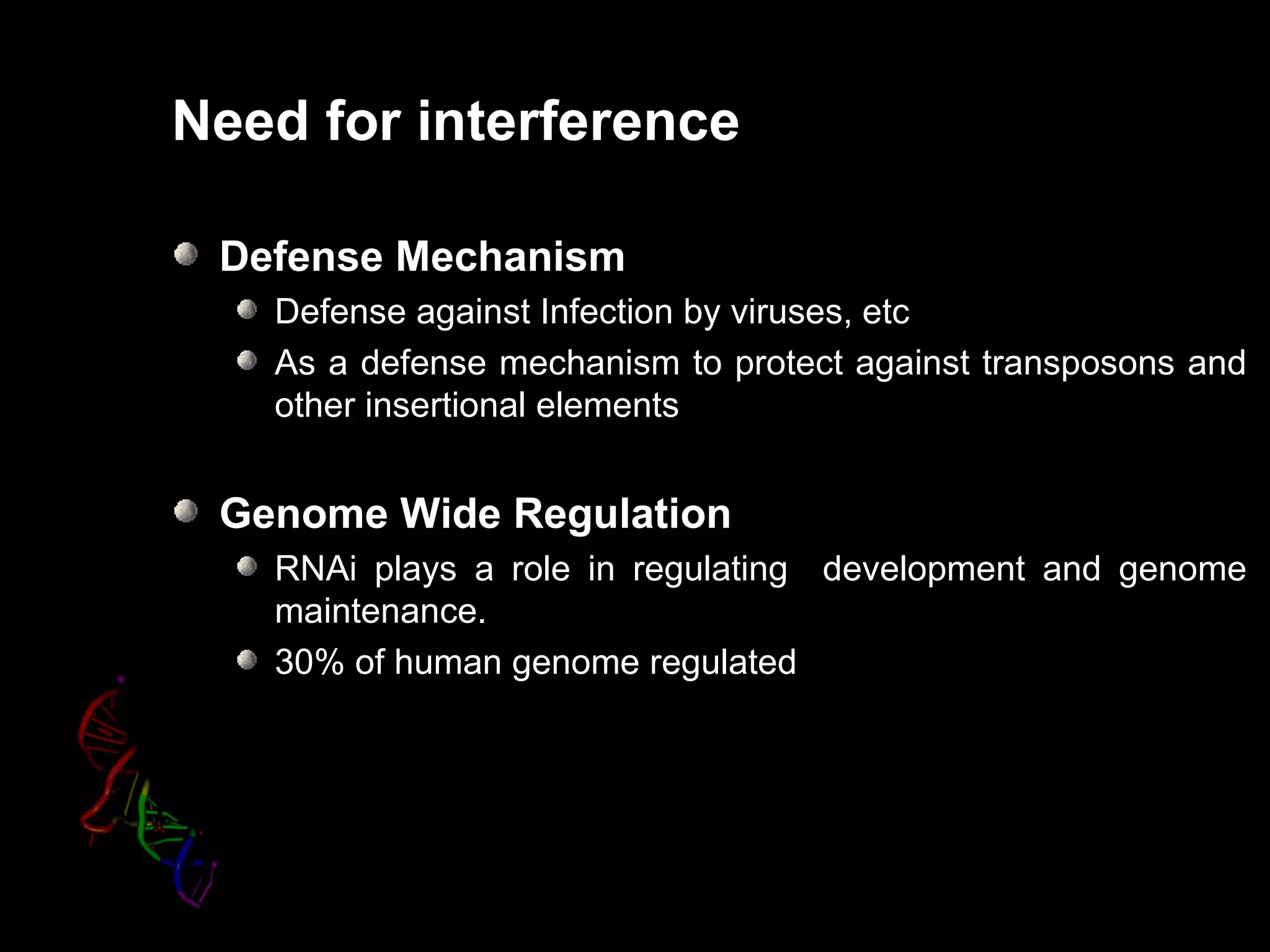 Need for interference

 Defense Mechanism
   Defense against Infection by viruses, etc
   As a defense mechanism to protect against transposons and
   other insertional elements


 Genome Wide Regulation
   RNAi plays a role in regulating development and genome
   maintenance.
   30% of human genome regulated
 
