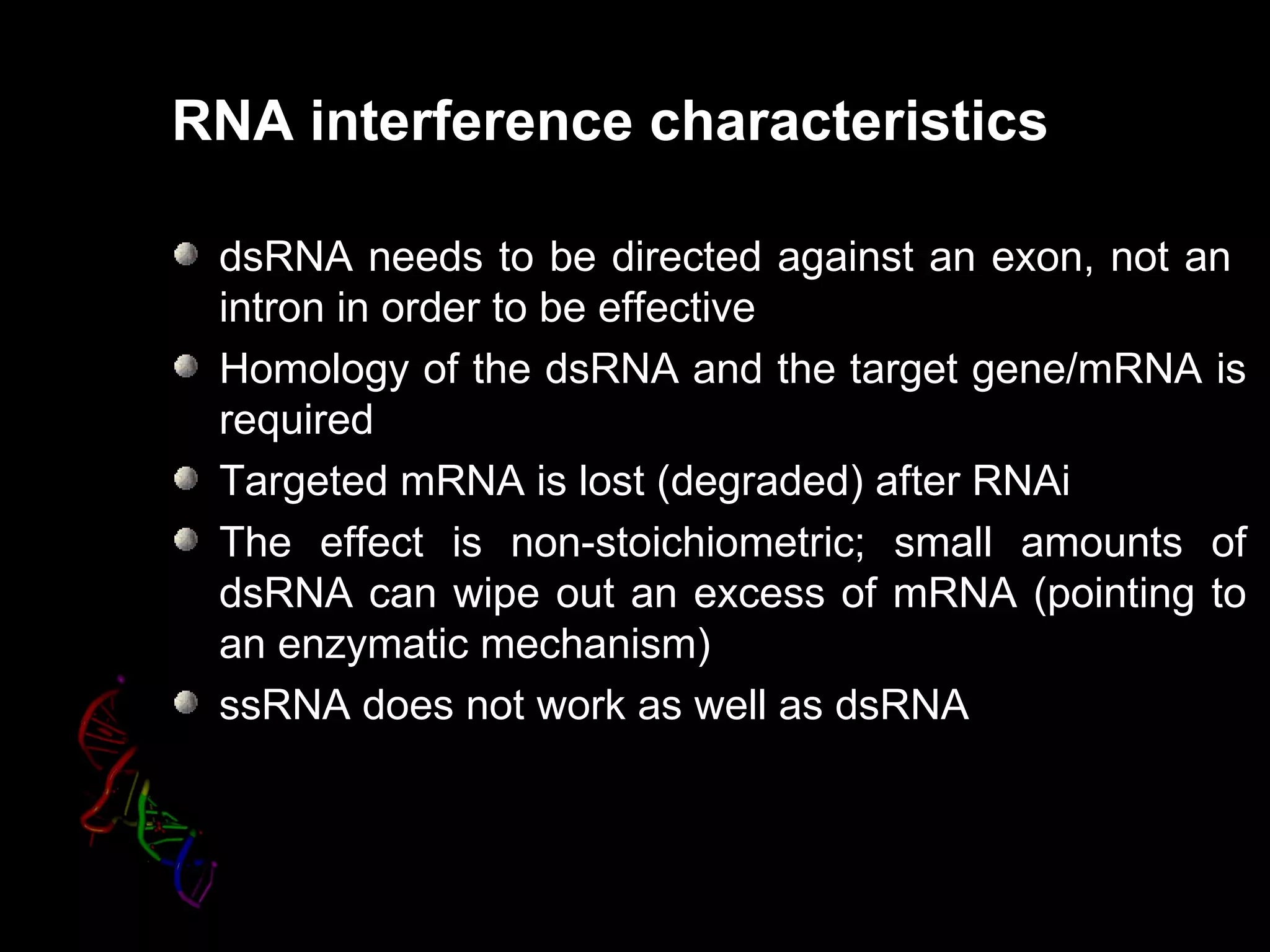 RNA interference characteristics

 dsRNA needs to be directed against an exon, not an
 intron in order to be effective
 Homology of the dsRNA and the target gene/mRNA is
 required
 Targeted mRNA is lost (degraded) after RNAi
 The effect is non-stoichiometric; small amounts of
 dsRNA can wipe out an excess of mRNA (pointing to
 an enzymatic mechanism)
 ssRNA does not work as well as dsRNA
 