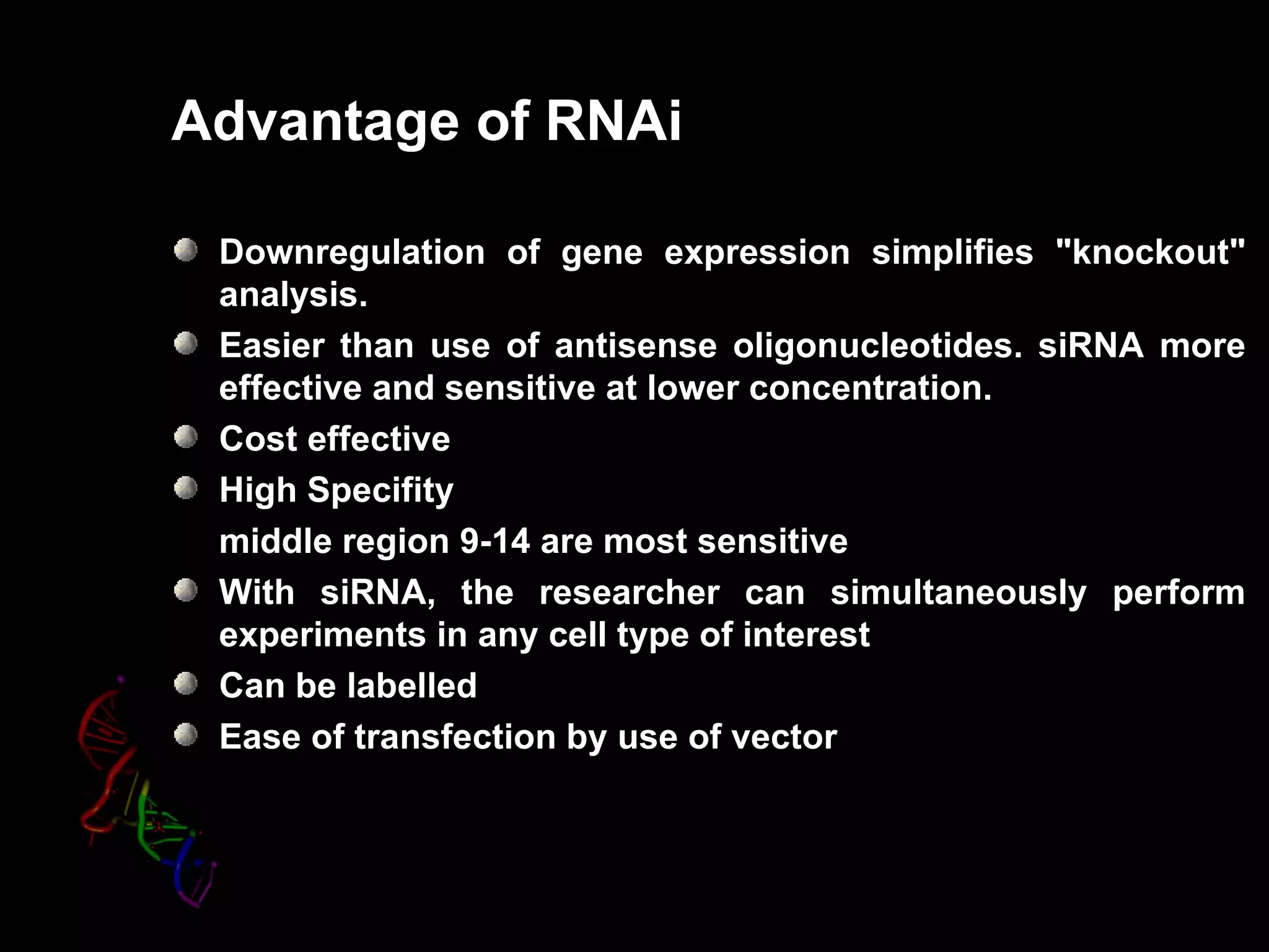 Advantage of RNAi

 Downregulation of gene expression simplifies "knockout"
 analysis.
 Easier than use of antisense oligonucleotides. siRNA more
 effective and sensitive at lower concentration.
 Cost effective
 High Specifity
 middle region 9-14 are most sensitive
 With siRNA, the researcher can simultaneously perform
 experiments in any cell type of interest
 Can be labelled
 Ease of transfection by use of vector
 