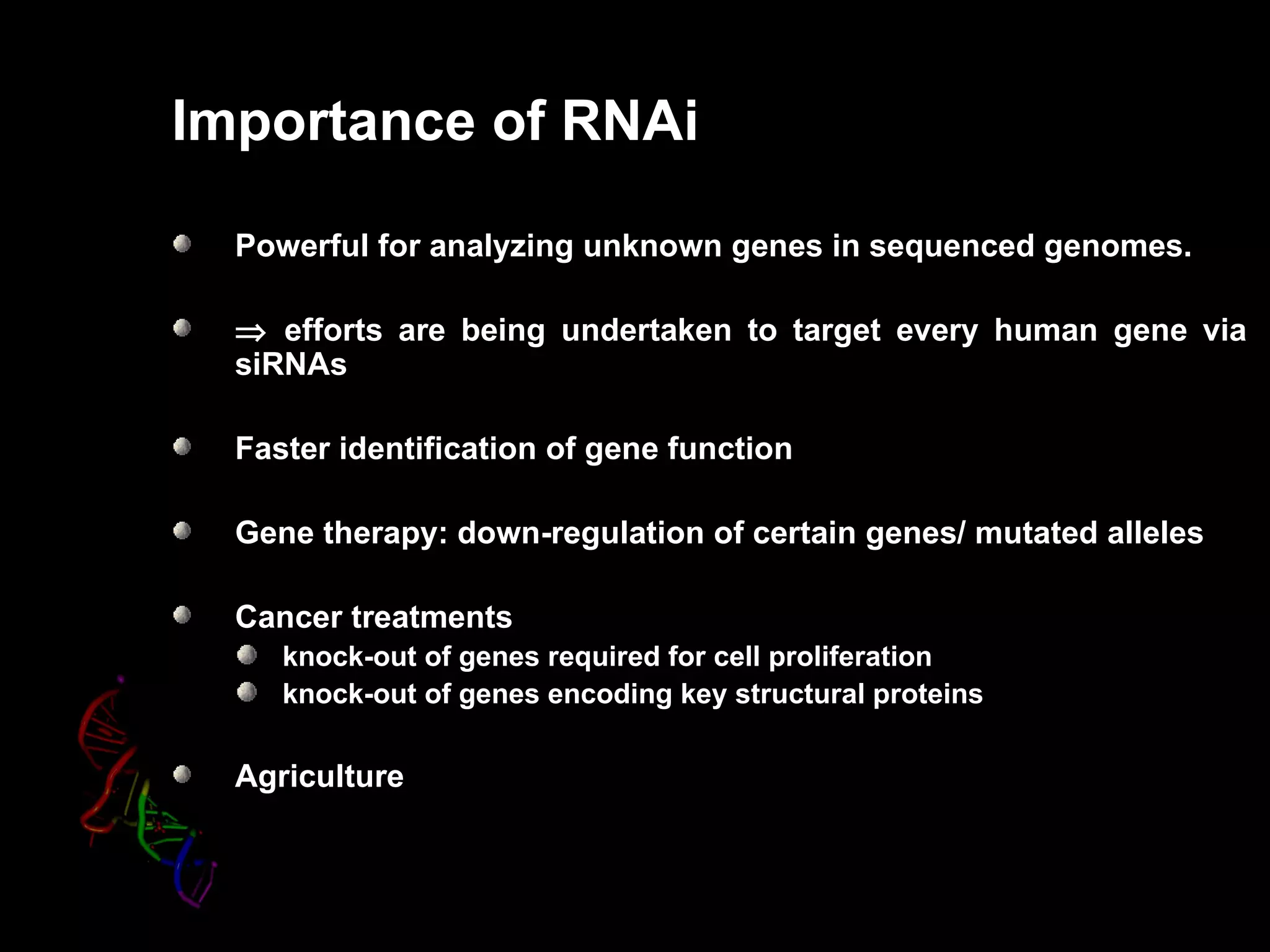 Importance of RNAi

  Powerful for analyzing unknown genes in sequenced genomes.

  ⇒ efforts are being undertaken to target every human gene via
  siRNAs

  Faster identification of gene function

  Gene therapy: down-regulation of certain genes/ mutated alleles

  Cancer treatments
     knock-out of genes required for cell proliferation
     knock-out of genes encoding key structural proteins

  Agriculture
 