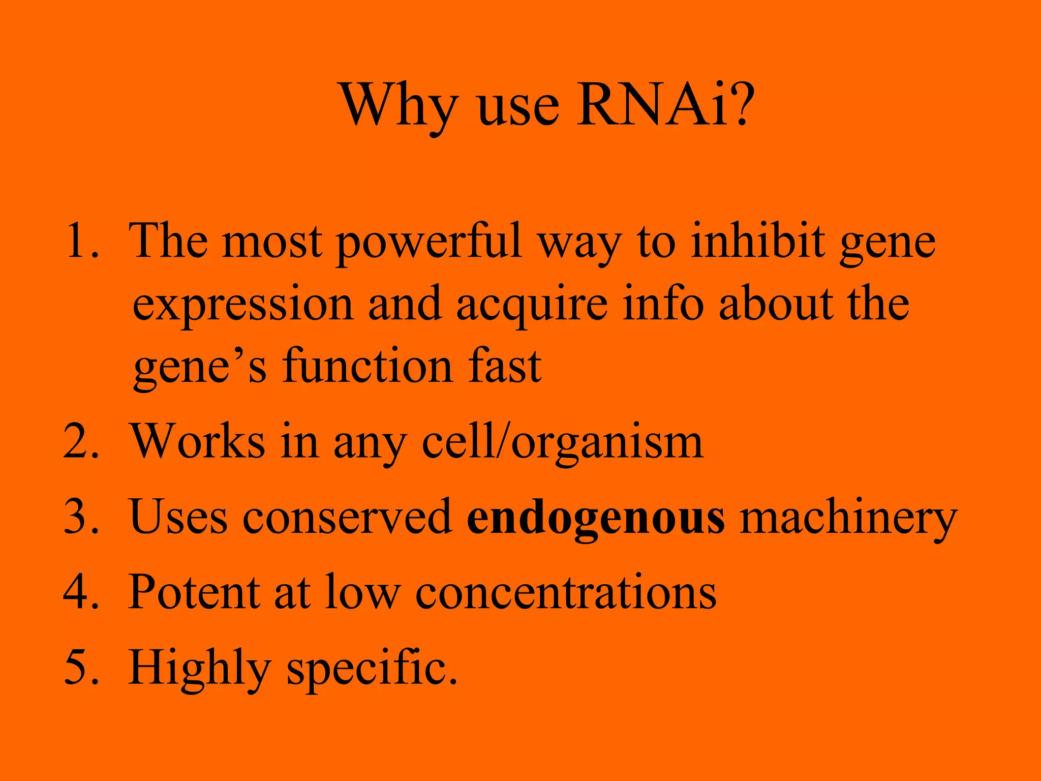 Why use RNAi?
1. The most powerful way to inhibit gene
expression and acquire info about the
gene’s function fast
2. Works in any cell/organism
3. Uses conserved endogenous machinery
4. Potent at low concentrations
5. Highly specific.
 
