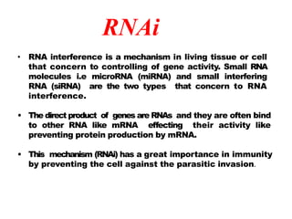 RNAi
• RNA interference is a mechanism in living tissue or cell
that concern to controlling of gene activity. Small RNA
molecules i.e microRNA (miRNA) and small interfering
RNA (siRNA) are the two types that concern to RNA
interference.
• The direct product of genes are RNAs and they are often bind
to other RNA like mRNA effecting their activity like
preventing protein production by mRNA.
• This mechanism (RNAi) has a great importance in immunity
by preventing the cell against the parasitic invasion.
 