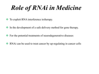 Role of RNAi in Medicine
 To exploit RNA interference intherapy.
 In the development of a safe delivery method for gene therapy.
 For the potential treatments of neurodegenerative diseases
 RNAi can be used to treat cancer by up regulating in cancer cells
 