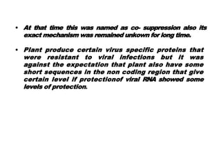 • At that time this was named as co- suppression also its
exact mechanism was remained unkown for long time.
• Plant produce certain virus specific proteins that
were resistant to viral infections but it was
against the expectation that plant also have some
short sequences in the non coding region that give
certain level if protectionof viral RNA showed some
levels of protection.
 
