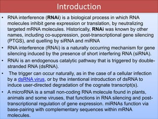 Introduction
• RNA interference (RNAi) is a biological process in which RNA
molecules inhibit gene expression or translation, by neutralizing
targeted mRNA molecules. Historically, RNAi was known by other
names, including co-suppression, post-transcriptional gene silencing
(PTGS), and quelling by siRNA and miRNA
• RNA interference (RNAi) is a naturally occurring mechanism for gene
silencing induced by the presence of short interfering RNA (siRNA).
• RNAi is an endogenous catalytic pathway that is triggered by double-
stranded RNA (dsRNA).
• The trigger can occur naturally, as in the case of a cellular infection
by a dsRNA virus, or by the intentional introduction of dsRNA to
induce user-directed degradation of the cognate transcript(s).
• A microRNA is a small non-coding RNA molecule found in plants,
animals and some viruses, that functions in RNA silencing and post-
transcriptional regulation of gene expression. miRNAs function via
base-pairing with complementary sequences within mRNA
molecules.
 