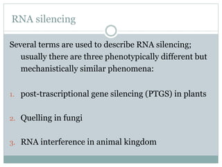 RNA silencing
Several terms are used to describe RNA silencing;
usually there are three phenotypically different but
mechanistically similar phenomena:
1. post-trascriptional gene silencing (PTGS) in plants
2. Quelling in fungi
3. RNA interference in animal kingdom
 