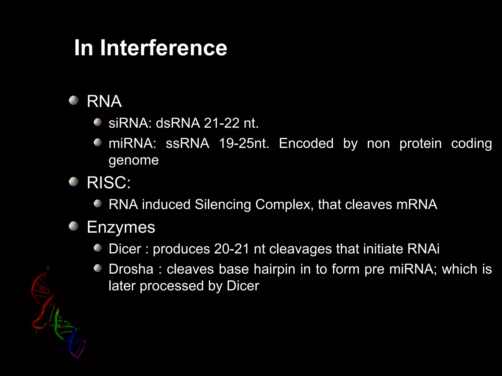 In Interference
RNA
siRNA: dsRNA 21-22 nt.
miRNA: ssRNA 19-25nt. Encoded by non protein coding
genome
RISC:
RNA induced Silencing Complex, that cleaves mRNA
Enzymes
Dicer : produces 20-21 nt cleavages that initiate RNAi
Drosha : cleaves base hairpin in to form pre miRNA; which is
later processed by Dicer
 