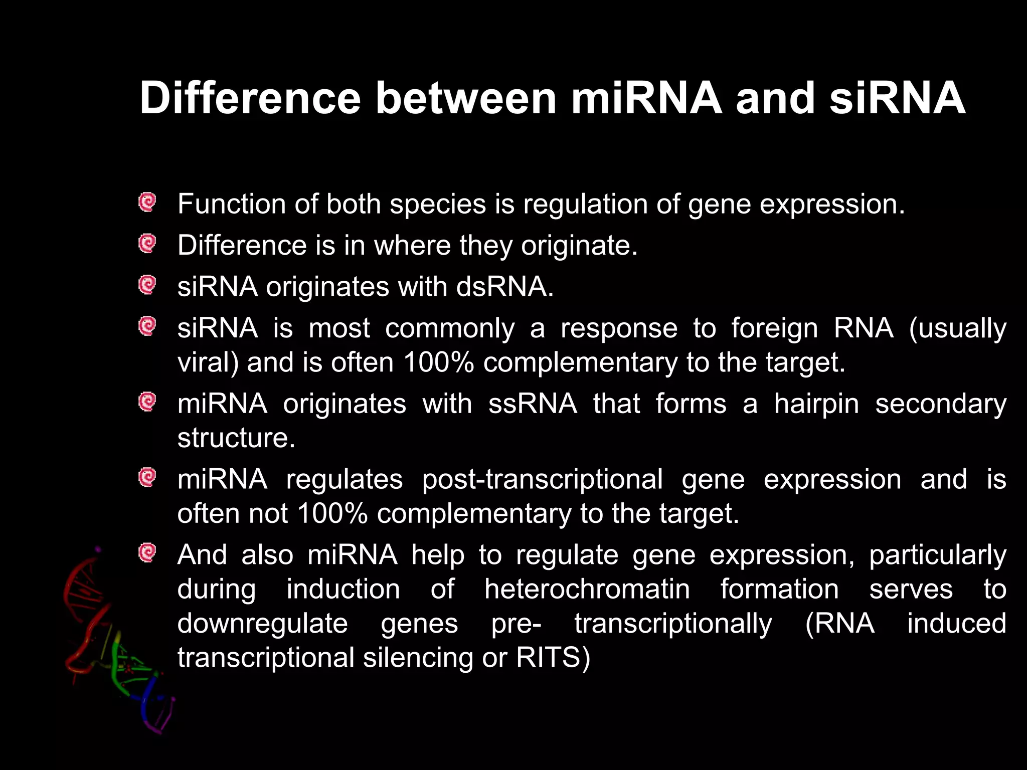 Difference between miRNA and siRNA
Function of both species is regulation of gene expression.
Difference is in where they originate.
siRNA originates with dsRNA.
siRNA is most commonly a response to foreign RNA (usually
viral) and is often 100% complementary to the target.
miRNA originates with ssRNA that forms a hairpin secondary
structure.
miRNA regulates post-transcriptional gene expression and is
often not 100% complementary to the target.
And also miRNA help to regulate gene expression, particularly
during induction of heterochromatin formation serves to
downregulate genes pre- transcriptionally (RNA induced
transcriptional silencing or RITSRITS)
 