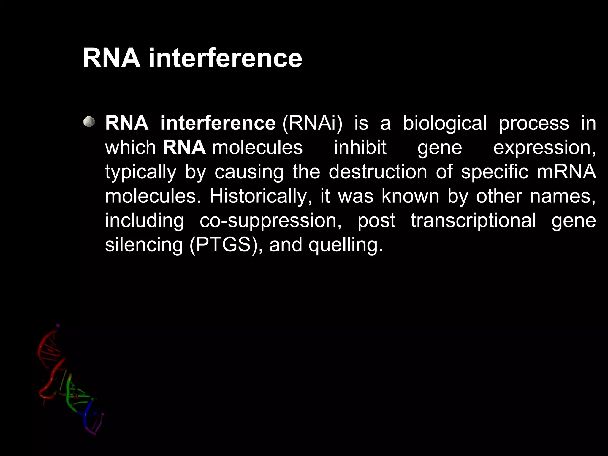 RNA interference
RNA interference (RNAi) is a biological process in
which RNA molecules inhibit gene expression,
typically by causing the destruction of specific mRNA
molecules. Historically, it was known by other names,
including co-suppression, post transcriptional gene
silencing (PTGS), and quelling.
 