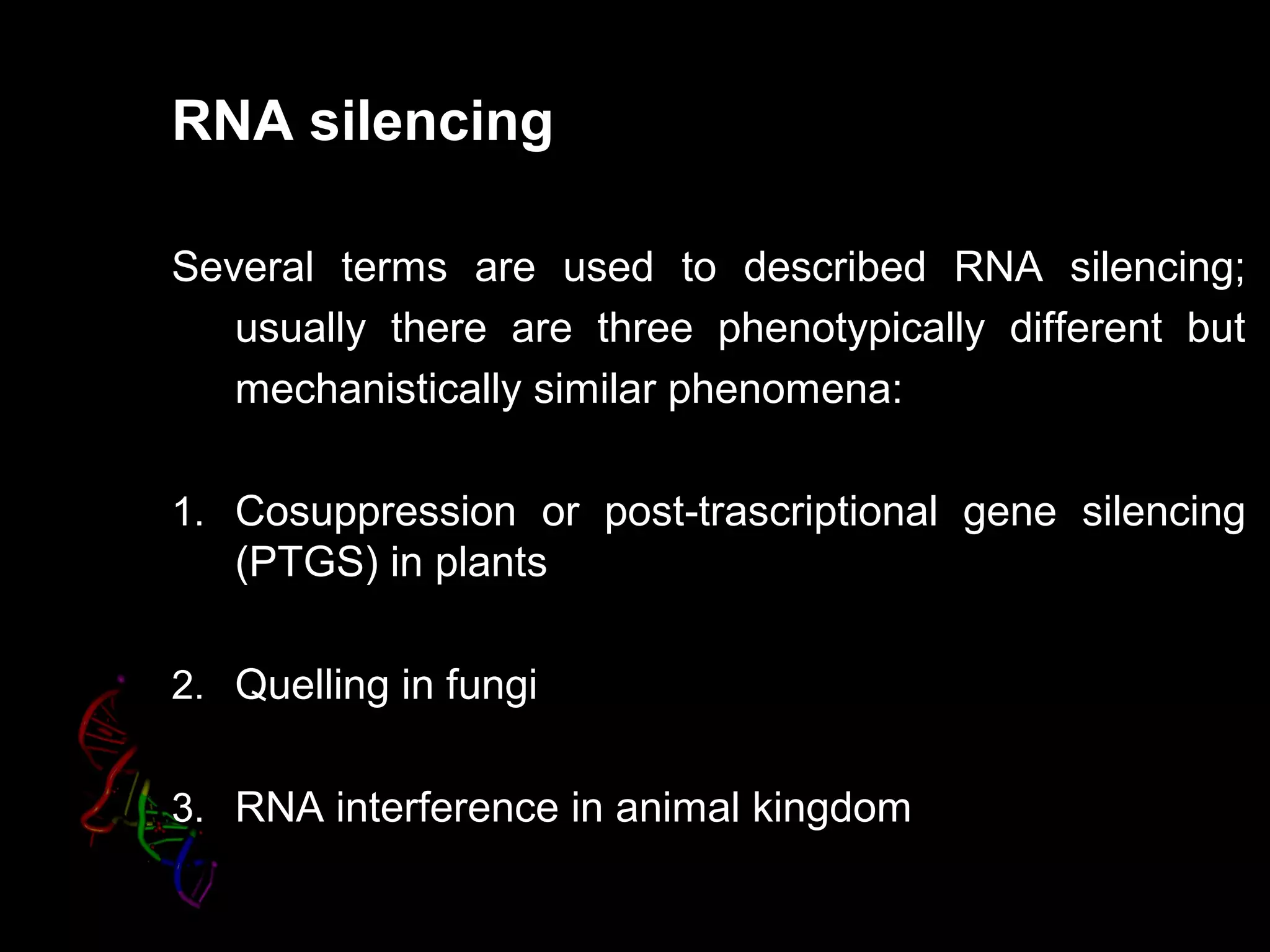 RNA silencing
Several terms are used to described RNA silencing;
usually there are three phenotypically different but
mechanistically similar phenomena:
1. Cosuppression or post-trascriptional gene silencing
(PTGS) in plants
2. Quelling in fungi
3. RNA interference in animal kingdom
 