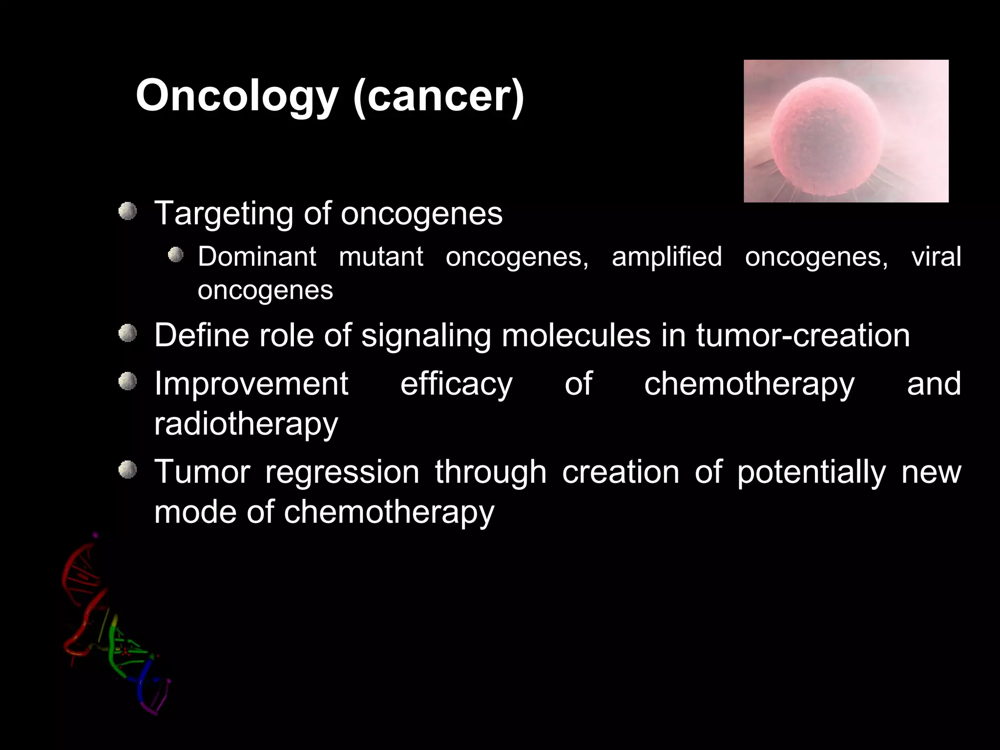 Oncology (cancer)
Targeting of oncogenes
Dominant mutant oncogenes, amplified oncogenes, viral
oncogenes
Define role of signaling molecules in tumor-creation
Improvement efficacy of chemotherapy and
radiotherapy
Tumor regression through creation of potentially new
mode of chemotherapy
 