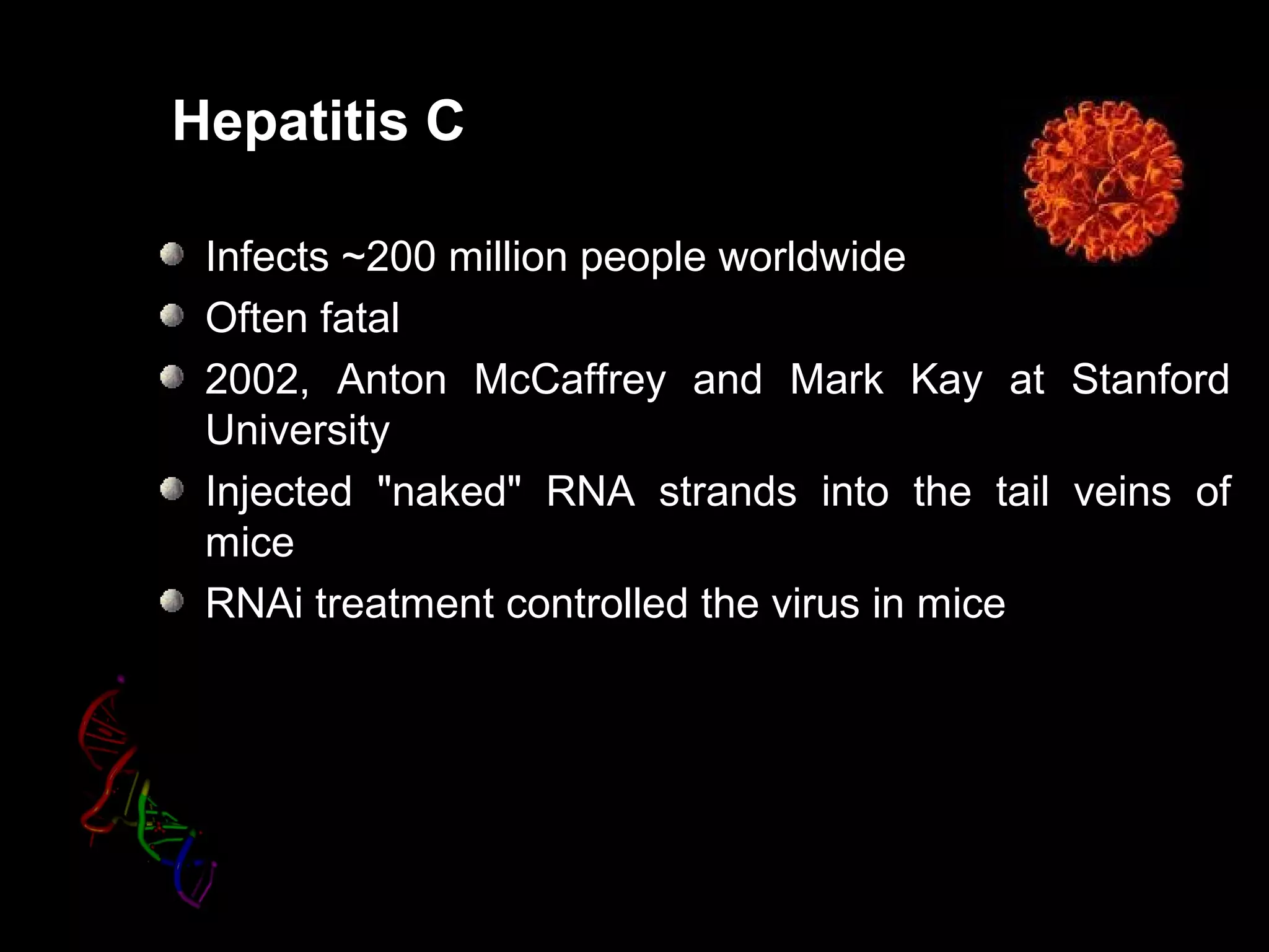 Hepatitis C
Infects ~200 million people worldwide
Often fatal
2002, Anton McCaffrey and Mark Kay at Stanford
University
Injected "naked" RNA strands into the tail veins of
mice
RNAi treatment controlled the virus in mice
 