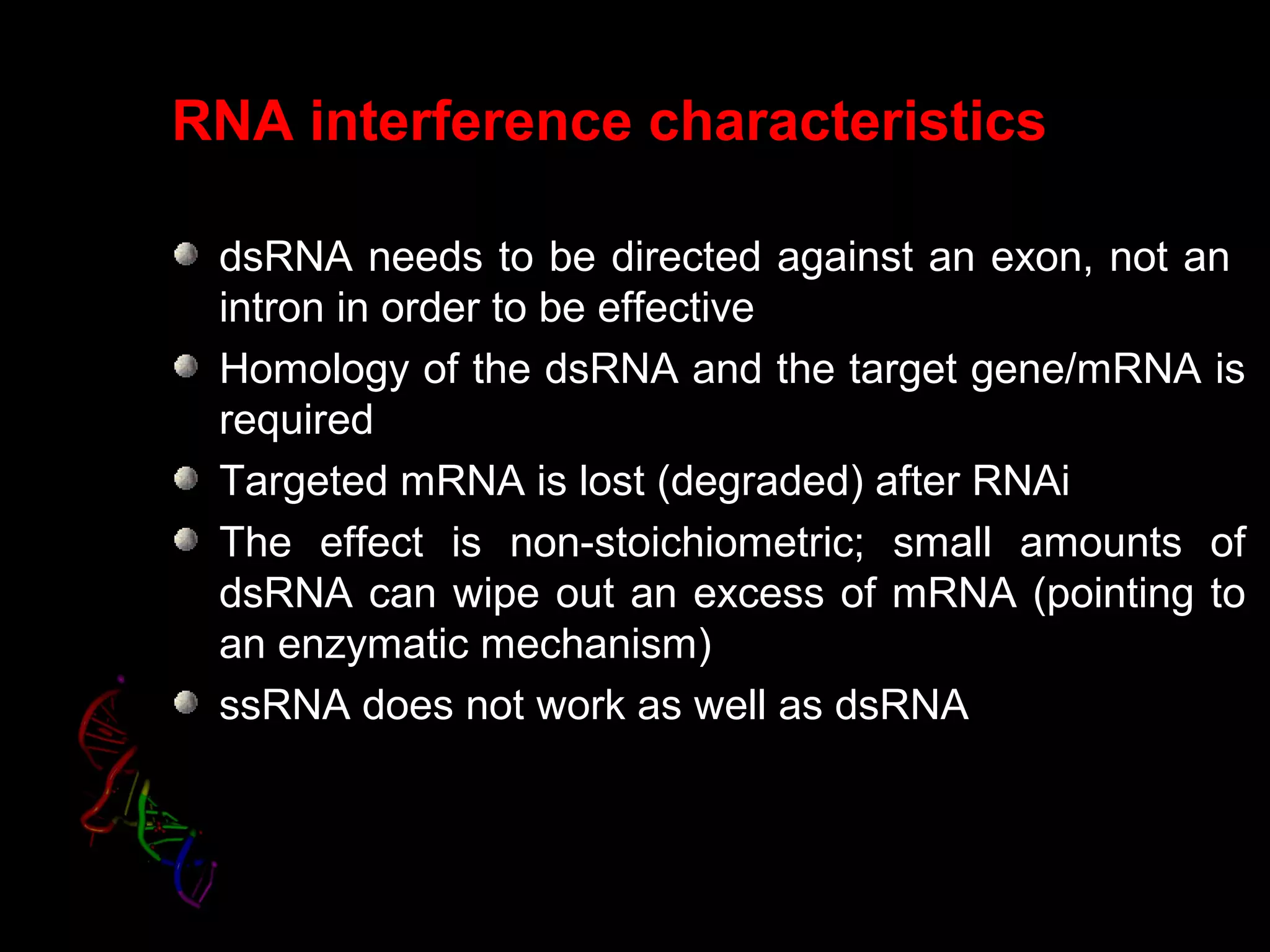 RNA interference characteristics
dsRNA needs to be directed against an exon, not an
intron in order to be effective
Homology of the dsRNA and the target gene/mRNA is
required
Targeted mRNA is lost (degraded) after RNAi
The effect is non-stoichiometric; small amounts of
dsRNA can wipe out an excess of mRNA (pointing to
an enzymatic mechanism)
ssRNA does not work as well as dsRNA
 