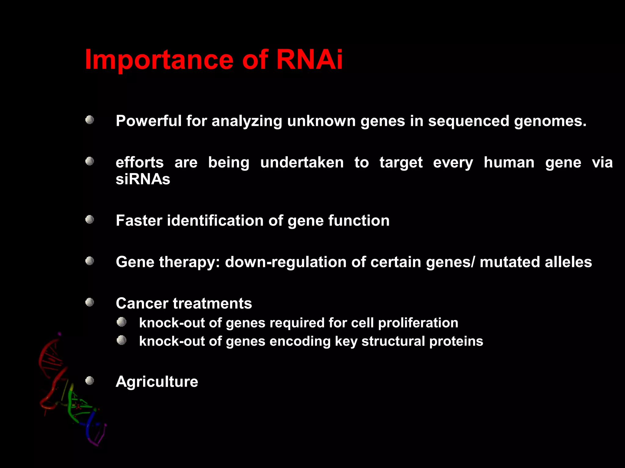 Importance of RNAi
Powerful for analyzing unknown genes in sequenced genomes.
efforts are being undertaken to target every human gene via
siRNAs
Faster identification of gene function
Gene therapy: down-regulation of certain genes/ mutated alleles
Cancer treatments
knock-out of genes required for cell proliferation
knock-out of genes encoding key structural proteins
Agriculture
 