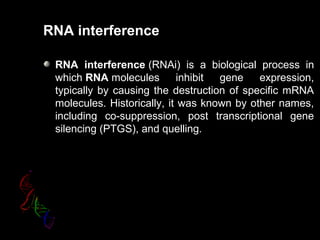 RNA interference
RNA interference (RNAi) is a biological process in
which RNA molecules inhibit gene expression,
typically by causing the destruction of specific mRNA
molecules. Historically, it was known by other names,
including co-suppression, post transcriptional gene
silencing (PTGS), and quelling.
 