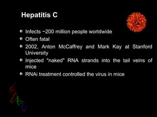 Hepatitis C
Infects ~200 million people worldwide
Often fatal
2002, Anton McCaffrey and Mark Kay at Stanford
University
Injected "naked" RNA strands into the tail veins of
mice
RNAi treatment controlled the virus in mice
 