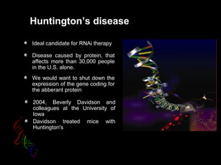 Huntington’s disease
Ideal candidate for RNAi therapy
Disease caused by protein, that
affects more than 30,000 people
in the U.S. alone.
We would want to shut down the
expression of the gene coding for
the abberant protein
2004, Beverly Davidson and
colleagues at the University of
Iowa
Davidson treated mice with
Huntington's
 