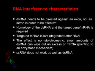 RNA interference characteristics
dsRNA needs to be directed against an exon, not an
intron in order to be effective
Homology of the dsRNA and the target gene/mRNA is
required
Targeted mRNA is lost (degraded) after RNAi
The effect is non-stoichiometric; small amounts of
dsRNA can wipe out an excess of mRNA (pointing to
an enzymatic mechanism)
ssRNA does not work as well as dsRNA
 